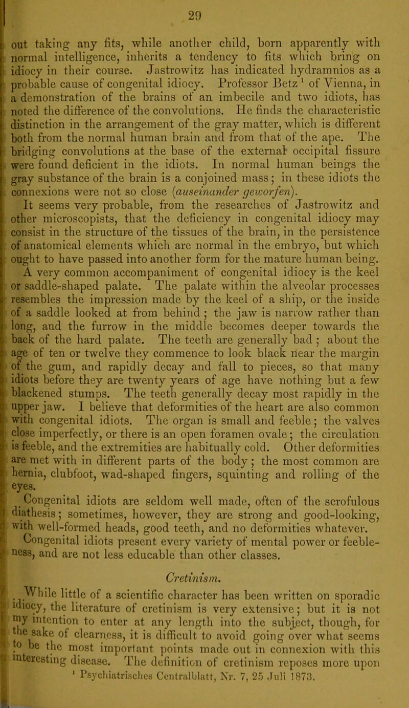 ; out taking any fits, while another child, born apparently with normal intelligence, inherits a tendency to fits which bring on ! idiocy in their course. Jastrowitz has indicated hydramnios as a probable cause of congenital idiocy. Professor Betz 1 of Vienna, in a demonstration of the brains of an imbecile and two idiots, has noted the difference of the convolutions. He finds the characteristic distinction in the arrangement of the gray matter, which is different both from the normal human brain and from that of the ape. The bridging convolutions at the base of the external- occipital fissure were found deficient in the idiots. In normal human beings the • gray substance of the brain is a conjoined mass; in these idiots the i connexions were not so close (auseinander geworfen). It seems very probable, from the researches of Jastrowitz and other microscopists, that the deficiency in congenital idiocy may consist in the structure of the tissues of the brain, in the persistence of anatomical elements which are normal in the embryo, but which : ought to have passed into another form for the mature human being. A very common accompaniment of congenital idiocy is the keel or saddle-shaped palate. The palate within the alveolar processes resembles the impression made by the keel of a ship, or the inside of a saddle looked at from behind ; the jaw is narrow rather than long, and the furrow in the middle becomes deeper towards the back of the hard palate. The teeth are generally bad ; about the age of ten or twelve they commence to look black near the margin of the gum, and rapidly decay and fall to pieces, so that many idiots before they are twenty years of age have nothing but a few blackened stumps. The teeth generally decay most rapidly in the upper jaw. I believe that deformities of the heart are also common : with congenital idiots. The organ is small and feeble; the valves close imperfectly, or there is an open foramen ovale; the circulation • is feeble, and the extremities are habitually cold. Other deformities > are met with in different parts of the body; the most common are hernia, clubfoot, wad-shaped fingers, squinting and rolling of the : eyes. Congenital idiots are seldom well made, often of the scrofulous diathesis; sometimes, however, they are strong and good-looking, with well-formed heads, good teeth, and no deformities whatever. Congenital idiots present every variety of mental power or feeble- ness, and are not less educable than other classes. Cretinism. While little of a scientific character has been written on sporadic idiocy, the literature of cretinism is very extensive; but it is not my intention to enter at any length into the subj.ect, though, for the sake of clearness, it is difficult to avoid going over what seems Jo be the most important points made out in connexion with this interesting disease. The definition of cretinism reposes more upon 1 Psychiatrischcs Centralblatt, Nr. 7, 25 Juli 1873.
