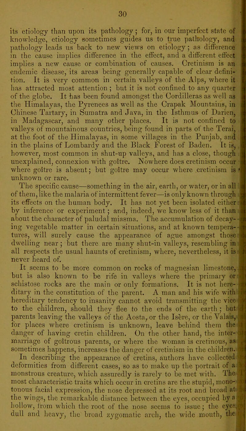 its etiology than upon its pathology; for, in our imperfect state of knowledge, etiology sometimes guides us to true pathology, and pathology leads us back to new views on etiology; as difference in the cause implies difference in the effect, and a different effect implies a new cause or combination of causes. Cretinism is an endemic disease, its areas being generally capable of clear defini* tion. It is very common in certain valleys of the Alps, where it has attracted most attention ; but it is not confined to any quarter of the globe. It has been found amongst the Cordilleras as well as the Himalayas, the Pyrenees as well as the Crapak Mountains, in Chinese Tartary, in Sumatra and Java, in the Isthmus of Darien, in Madagascar, and many other places. It is not confined to valleys of mountainous countries, being found in parts of the Tend, at the foot of the Himalayas, in some villages in the Punjab, and in the plains of Lombardy and the Black Forest of Baden. It is, however, most common in shut-up valleys, and has a close, though unexplained, connexion with goitre. Nowhere does cretinism occur where goitre is absent; but goitre may occur where cretinism is unknown or rare. The specific cause—something in the air, earth, or water, or in all of them, like the malaria of intermittent fever—is only known through its effects on the human body. It has not yet been isolated either by inference or experiment; and, indeed, we know less of it than about the character of paludal miasma. The accumulation of decay- ing vegetable matter in certain situations, and at known tempera- tures, will surely cause the appearance of ague amongst those dwelling near; but there are many shut-in valleys, resembling in all respects the usual haunts of cretinism, where, nevertheless, it is never heard of. It seems to be more common on rocks of magnesian limestone, but is also known to be rife in valleys where the primary & schistose rocks are the main or only formations. It is not here- ditary in the constitution of the parent. A man and his wife with hereditary tendency to insanity cannot avoid transmitting the vice to the children, should they flee to the ends of the earth ; but parents leaving the valleys of the Aostaror the Isere, or the Valais, for places where cretinism is unknown, leave behind them the danger of having cretin children. On the other hand, the inter- marriage of goitrous parents, or where the woman is cretinous, aa sometimes happens, increases the danger of cretinism in the children. In describing the appearance of cretins, authors have collected deformities from different cases, so as to make up the portrait of a monstrous creature, which assuredly is rarely to be met with. The most characteristic traits which occur in cretins are the stupid, mono- tonous facial expression, the nose depressed at its root and broad at the wings, the remarkable distance between the eyes, occupied by a hollow, from which the root of the nose seems to issue; the eye dull and heavy, the broad zygomatic arch, the wide mouth, the