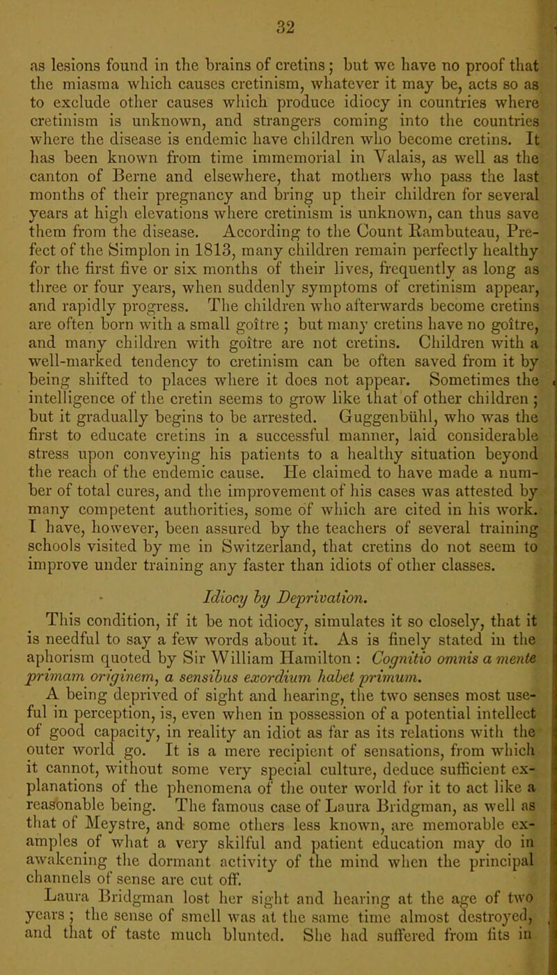 as lesions found in the brains of cretins ; but wc have no proof that the miasma which causes cretinism, whatever it may be, acts so as to exclude other causes which produce idiocy in countries where cretinism is unknown, and strangers coming into the countries where the disease is endemic have children who become cretins. It has been known from time immemorial in Valais, as well as the canton of Berne and elsewhere, that mothers who pass the last months of their pregnancy and bring up their children for several years at high elevations where cretinism is unknown, can thus save them from the disease. According to the Count Rambuteau, Pre- fect of the Simplon in 1813, many children remain perfectly healthy for the first five or six months of their lives, frequently as long as three or four years, when suddenly symptoms of cretinism appear, and rapidly progress. The children who afterwards become cretins are often born with a small goitre ; but many cretins have no goitre, and many children with goitre are not cretins. Children with a well-marked tendency to cretinism can be often saved from it by being shifted to places where it does not appear. Sometimes the intelligence of the cretin seems to grow like that of other children ; but it gradually begins to be arrested. Guggenbiihl, who was the first to educate cretins in a successful manner, laid considerable stress upon conveying his patients to a healthy situation beyond the reach of the endemic cause. He claimed to have made a num- ber of total cures, and the improvement of his cases was attested by many competent authorities, some of which are cited in his work. I have, however, been assured by the teachers of several training schools visited by me in Switzerland, that cretins do not seem to improve under training any faster than idiots of other classes. Idiocy by Deprivation. This condition, if it be not idiocy, simulates it so closely, that it is needful to say a few words about it. As is finely stated in the aphorism quoted by Sir William Hamilton : Cognitio oninis a mente primam originem, a sensibus exordium habet primum. A being deprived of sight and hearing, the two senses most use- ful in perception, is, even when in possession of a potential intellect of good capacity, in reality an idiot as far as its relations with the outer world go. It is a mere recipient of sensations, from which it cannot, without some very special culture, deduce sufficient ex-* planations of the phenomena of the outer world for it to act like a reasonable being. The famous case of Laura Bridgman, as well as that of Meystre, and some others less known, are memorable ex- amples _of what a very skilful and patient education may do in awakening the dormant activity of the mind when the principal channels of sense are cut off. Laura Bridgman lost her sight and hearing at the age of two years ; the sense of smell was at the same time almost destroyed, and that of taste much blunted. She had suffered from fits in