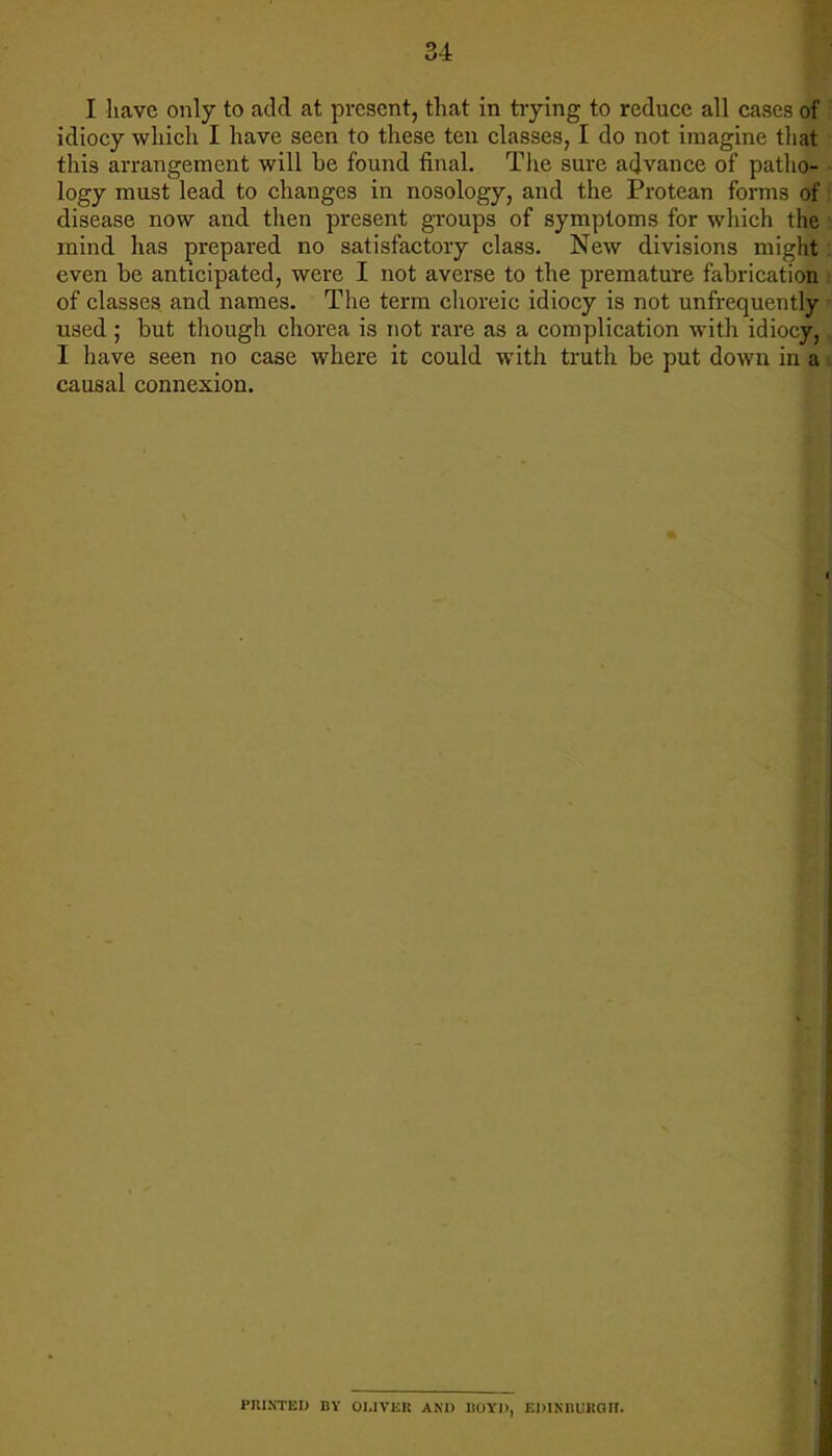 I have only to add at present, that in trying to reduce all cases of : idiocy which I have seen to these ten classes, I do not imagine that this arrangement will be found final. The sure advance of patho- ■ logy must lead to changes in nosology, and the Protean forms of! disease now and then present groups of symptoms for which the mind has prepared no satisfactory class. New divisions might: even be anticipated, were I not averse to the premature fabrication i of classes and names. The term choreic idiocy is not unfrequently used ; but though chorea is not rare as a complication with idiocy, I have seen no case where it could with truth be put down in a causal connexion. PRINTED BY OLIVER AND I)OYl>, EDINBURGH.