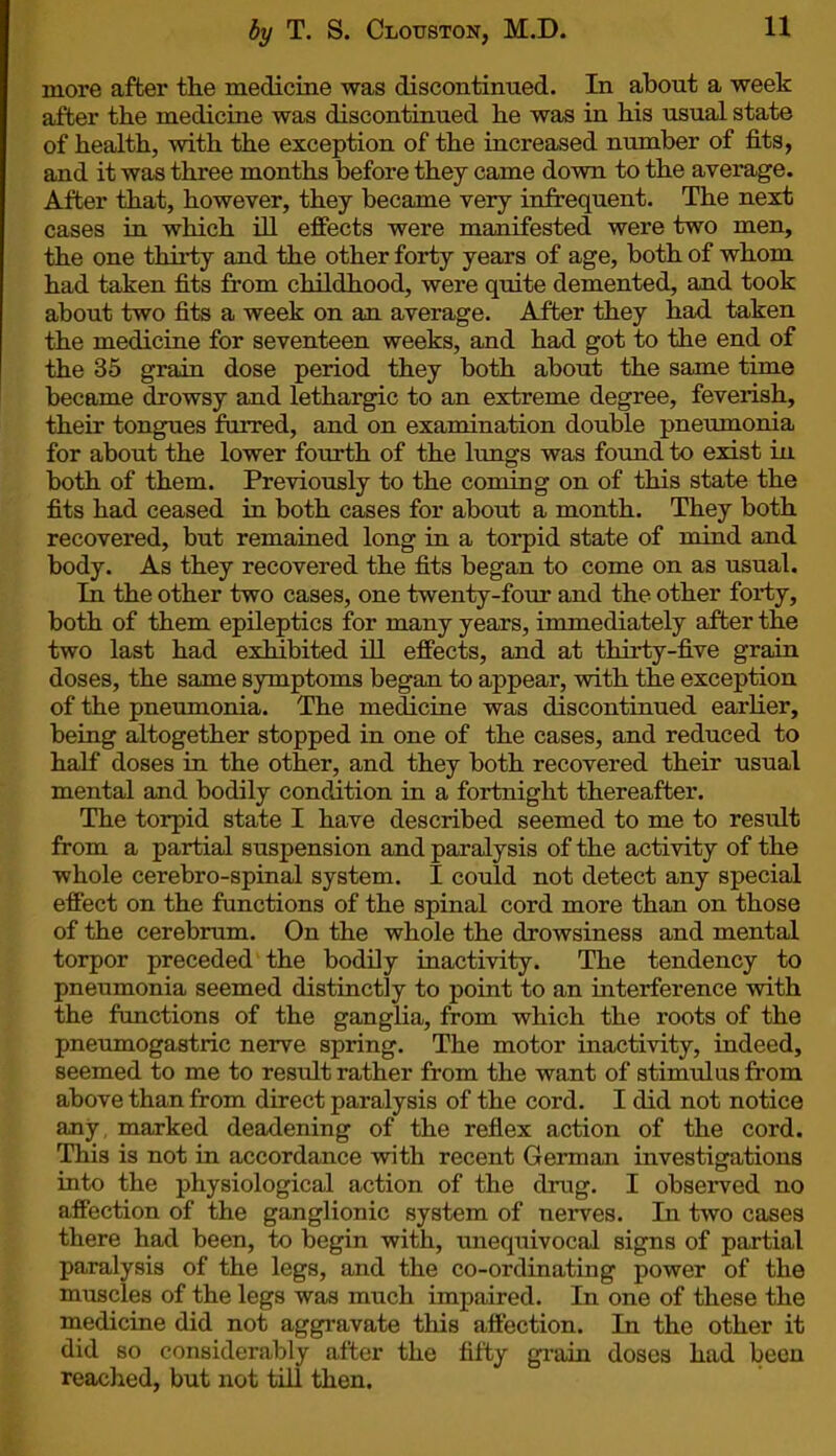 more after the medicine was discontinued. In about a week after the medicine was discontinued he was in his usual state of health, with the exception of the increased number of fits, and it was three months before they came down to the average. After that, however, they became very infrequent. The next cases in which ill effects were manifested were two men, the one thirty and the other forty years of age, both of whom had taken fits from childhood, were quite demented, and took about two fits a week on an average. After they had taken the medicine for seventeen weeks, and had got to the end of the 35 grain dose period they both about the same time became drowsy and lethargic to an extreme degree, feverish, their tongues furred, and on examination double pneumonia for about the lower fourth of the lungs was found to exist in both of them. Previously to the coming on of this state the fits had ceased in both cases for about a month. They both recovered, but remained long in a torpid state of mind and body. As they recovered the fits began to come on as usual. In the other two cases, one twenty-four and the other forty, both of them epileptics for many years, immediately after the two last had exhibited ill effects, and at thirty-five grain doses, the same symptoms began to appear, with the exception of the pneumonia. The medicine was discontinued earlier, being altogether stopped in one of the cases, and reduced to half doses in the other, and they both recovered their usual mental and bodily condition in a fortnight thereafter. The torpid state I have described seemed to me to result from a partial suspension and paralysis of the activity of the whole cerebro-spinal system. I could not detect any special effect on the functions of the spinal cord more than on those of the cerebrum. On the whole the drowsiness and mental torpor preceded the bodily inactivity. The tendency to pneumonia seemed distinctly to point to an interference with the functions of the ganglia, from which the roots of the pneumogastric nerve spring. The motor inactivity, indeed, seemed to me to result rather from the want of stimulus from above than from direct paralysis of the cord. I did not notice any, marked deadening of the reflex action of the cord. This is not in accordance with recent German investigations into the physiological action of the drug. I observed no affection of the ganglionic system of nerves. In two cases there had been, to begin with, unequivocal signs of partial paralysis of the legs, and the co-ordinating power of the muscles of the legs was much impaired. In one of these the medicine did not aggravate this affection. In the other it did so considerably after the fifty grain doses had been reached, but not till then.