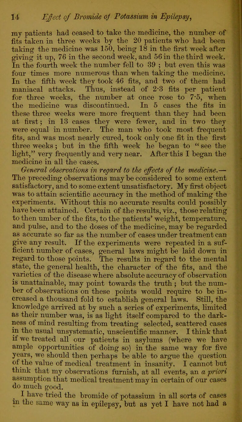 my patients had ceased to take the medicine, the number of fits taken in three weeks by the 20 patients who had been taking the medicine was 150, being 18 in the first week after giving it up, 76 in the second week, and 56 in the third week. In the fourth week the number fell to 39 ; but even this was four times more numerous than when taking the medicine. In the fifth week they took 46 fits, and two of them had maniacal attacks. Thus, instead of 2*3 fits per patient for three weeks, the number at once rose to 7'5, when the medicine was discontinued. In 5 cases the fits in these three weeks were more frequent than they had been at first; in 13 cases they were fewer, and in two they were equal in number. The man who took most frequent fits, and was most nearly cured, took only one fit in the first three weeks; but in the fifth week he began to  see the light, very frequently and very near. After this I began the medicine in all the cases. General observations in regard to the effects of the medicine.— The preceding observations may be considered to some extent satisfactory, and to some extent unsatisfactory. My first object was to attain scientific accuracy in the method of making the experiments. Without this no accurate results could possibly have been attained. Certain of the results, viz., those relating to then umber of the fits, to the patients' weight, temperature, and pulse, and to the doses of the medicine, may be regarded as accurate so far as the number of cases under treatment can give any result. If the experiments were repeated in a suf- ficient number of cases, general laws might be laid down in regard to those points. The results in regard to the mental state, the general health, the character of the fits, and the varieties of the disease where absolute accuracy of observation is unattainable, may point towards the truth ; but the num- ber of observations on these points would require to be in- creased a thousand fold to establish general laws. Still, the knowledge arrived at by such a series of experiments, limited as their number was, is as light itself compared to the dark- ness of mind resulting from treating selected, scattered cases in the usual unsystematic, unscientific manner. I think that if we treated all our patients in asylums (where we have ample opportunities of doing so) in the same way for five years, we should then perhaps be able to argue the question of the value of medical treatment in insanity. I cannot but think that my observations furnish, at all events, an a priori assumption that medical treatment may in certain of our cases do much good. I have tried the bromide of potassium in all sorts of cases in the same way as in epilepsy, but as yet I have not had a