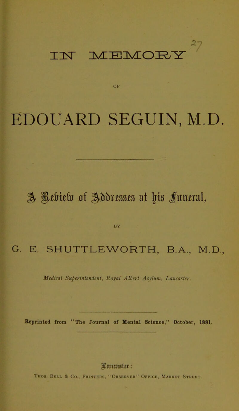 OF EDOUARD SEGUIN, M.D. BY G. E. SHUTTLEWORTH, B.A., M.D., Medical Superintendent, Royal Albert Asylum, Lancaster. Reprinted from The Joamal of Mental Science, October, 1881. Thos. Bei.l & Co., Printers, Observer Office, Market Street.