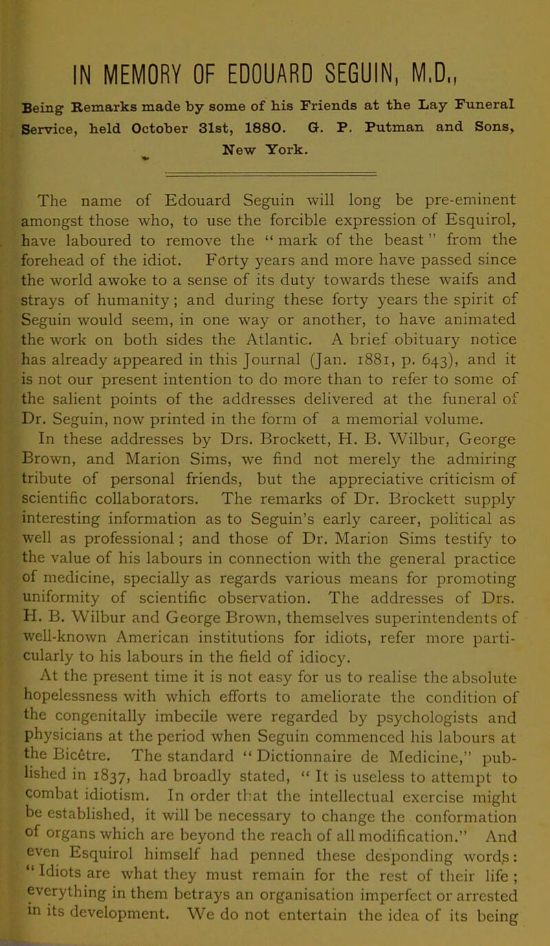 IN MEMORY OF EDOUARD SEGUIN, M.D., Being Remarks made by some of his Friends at the Lay Funeral Service, held October 31st, 1880. G. P. Putman and Sons, New York. The name of Edouard Seguin will long be pre-eminent amongst those who, to use the forcible expression of Esquirol, have laboured to remove the mark of the beast from the forehead of the idiot. Forty years and more have passed since the world awoke to a sense of its duty towards these waifs and strays of humanity; and during these forty years the spirit of Seguin would seem, in one way or another, to have animated the work on both sides the Atlantic. A brief obituary notice has already appeared in this Journal (Jan. 1881, p. 643), and it is not our present intention to do more than to refer to some of the salient points of the addresses delivered at the funeral of Dr. Seguin, now printed in the form of a memorial volume. In these addresses by Drs. Brockett, H. B. Wilbur, George Brown, and Marion Sims, we find not merely the admiring tribute of personal friends, but the appreciative criticism of scientific collaborators. The remarks of Dr. Brockett supply interesting information as to Seguin's early career, political as well as professional ; and those of Dr. Marion Sims testify to the value of his labours in connection with the general practice of medicine, specially as regards various means for promoting uniformity of scientific observation. The addresses of Drs. H. B. Wilbur and George Brown, themselves superintendents of well-known American institutions for idiots, refer more parti- cularly to his labours in the field of idiocy. At the present time it is not easy for us to realise the absolute hopelessness with which efforts to ameliorate the condition of the congenitally imbecile were regarded by psychologists and physicians at the period when Seguin commenced his labours at the Bic6tre. The standard Dictionnaire de Medicine, pub- lished in 1837, had broadly stated, It is useless to attempt to combat idiotism. In order that the intellectual exercise might be established, it will be necessary to change the conformation of organs which are beyond the reach of all modification. And even Esquirol himself had penned these desponding words: Idiots are what they must remain for the rest of their life ; everything in them betrays an organisation imperfect or arrested in its development. We do not entertain the idea of its being
