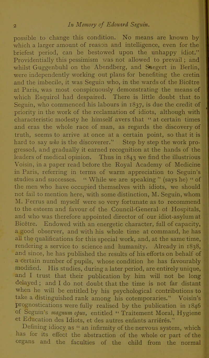 possible to change this condition. No means are known by which a larger amount of reason and intelligence, even for the briefest period, can be bestowed upon the unhappy idiot. Providentially this pessimism v/as not allowed to prevail; and whilst Guggenbuhl on the Abendberg, and Sfi.egert in Berlin, were independently working out plans for benefiting the cretin and the imbecile, it was Seguin who, in the wards of the Bicetre at Paris, was most conspicuously demonstrating the means of which Esquirol had despaired. There is little doubt that to Seguin, who commenced his labours in 1837, is due the credit of priority in the work of the reclamation of idiots, although with characteristic modesty he himself avers that at certain times and eras the whole race of man, as regards the discovery of truth, seems to arrive at once at a certain point, so that it is hard to say who is the discoverer. Step by step the work pro- gressed, and gradually it earned recognition at the hands of the leaders of medical opinion. Thus in 1843 we find the illustrious Voisin, in a paper read before the Royal Academy of Medicine in Paris, referring in terms of warm appreciation to Seguin's studies and successes. While we are speaking (says he) of the men who have occupied themselves with idiots, we should not fail to mention here, with some distinction, M. Seguin, whom M. Ferrus and myself were so very fortunate as to recommend to the esteem and favour of the Council-General of Hospitals, and who was therefore appointed director of our idiot-asylum at Bicetre. Endowed with an energetic character, full of capacity, a good observer, and with his whole time at command, he has all the quahfications for this special work, and, at the same time, rendering a service to science and humanity. Already in 1838, and since, he has published the results of his eflforts on behalf of a certain number of pupils, whose condition he has favourably modified. His studies, during a later period, are entirely unique, and I trust that their pubHcation by him will not be long delayed ; and I do not doubt that the time is not far distant when he will be entitled by his psychological contributions to take a distinguished rank among his cotemporaries. Voisin's prognostications were fully realised by the publication in 1846 of Seguin's magnum opus, entitled Traitement Moral, Hygiene et Education des Idiots, et des autres enfants arrieres. Defining idiocy as an infirmity of the nervous system, which has for its effect the abstraction of the whole or part of the organs and the faculties of the child from the normal