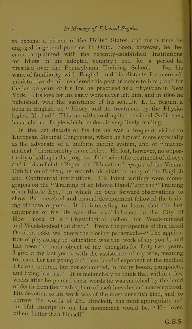 to become a citizen of the United States, and for a time he engaged in general practice in Ohio. Soon, however, he be- came acquainted with the recently-estabhshed Institutions for Idiots in his adopted country; and for a period he presided over the Pennsylvania Training School. But his want of familiarity with English, and his distaste for mere ad- ministrative detail, rendered this post irksome to him ; and for the last 30 years of his life he practised as a physician in New York. His love for his early work never left him, and in 1866 he published, with the assistance of his son, Dr. E. C. Seguin, a book in English on Idioc}^ and its treatment by the Physio- logical Method. This, notwithstanding its occasional Gallicisms> has a charm of style which renders it very lively reading. In the last decade of his life he was a frequent visitor to European Medical Congresses, where he figured more especially as the advocate of a uniform metric system, and of mathe- matical thermometry in medicine. He lost, however, no oppor- tunity of aiding in the progress of the scientific treatment of idiocy; and in his official Report on Education, apropos of the Vienna Exhibition of 1873, he records his visits to many of the English and Continental institutions. His latest writings were mono- graphs on the Training of an Idiotic Hand, and the Training of an Idiotic Eye, in which he puts forward observations to show that cerebral and cranial development followed the train- ing of those organs. It is interesting to learn that the last enterprise of his life was the establishment in the City of New York of a Physiological School for Weak-minded and Weak-bodied Children. From the prospectus of this, dated October, 1880, we quote the closing paragraph— The applica- tion of physiology to education was the work of my youth, and has been the main object of my thoughts for forty-two years. I give it my last years, with the assistance of my wife, meaning to leave her the young and clear-headed exponent of the method I have scattered, but not exhausted, in many books, pamphlets, and living lessons. It is melancholy to think that within a few- weeks after he penned these words he was snatched by the hand of death from the fresh sphere of usefulness he had contemplated. His devotion to his work was of the most unselfish kind, and, to borrow the words of Dr. Brockett, the most appropriate and truthful inscription on his monument would be, He loved others better than himself. G.E.S.
