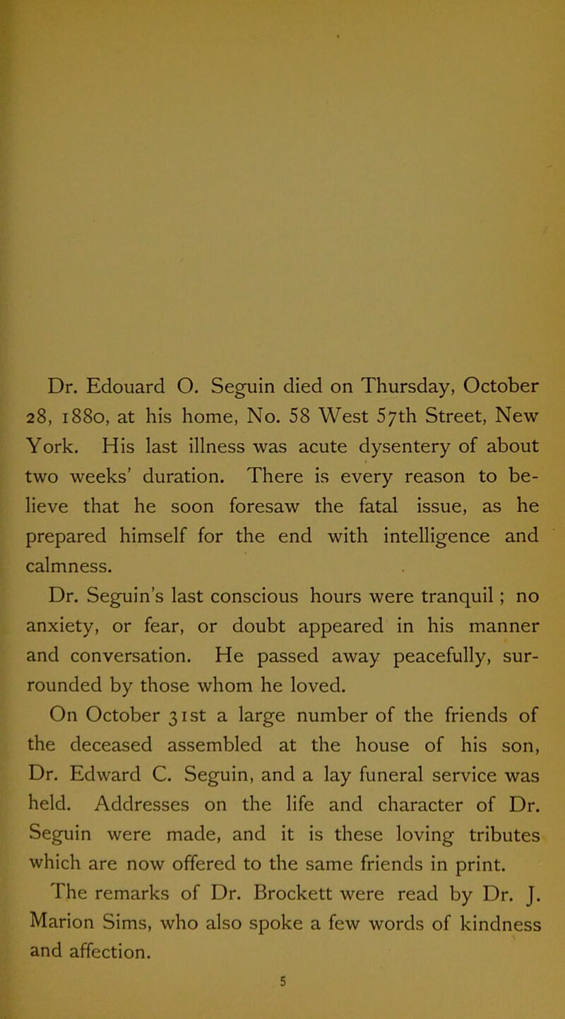 Dr. Edouard O. Seguin died on Thursday, October 28, 1880, at his home, No. 58 West 5;th Street, New York. His last illness was acute dysentery of about two weeks’ duration. There is every reason to be- lieve that he soon foresaw the fatal issue, as he prepared himself for the end with intelligence and calmness. Dr. Seguin’s last conscious hours were tranquil; no anxiety, or fear, or doubt appeared in his manner and conversation. He passed away peacefully, sur- rounded by those whom he loved. On October 31st a large number of the friends of the deceased assembled at the house of his son, Dr. Edward C. Seguin, and a lay funeral service was held. Addresses on the life and character of Dr. Seguin were made, and it is these loving tributes which are now offered to the same friends in print. The remarks of Dr. Brockett were read by Dr. J. Marion Sims, who also spoke a few words of kindness and affection.