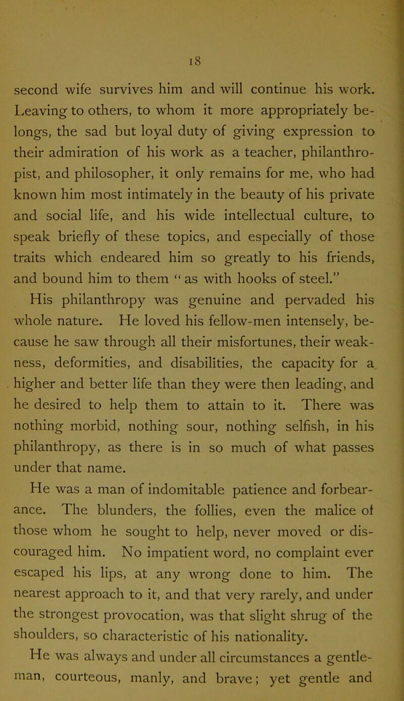 second wife survives him and will continue his work. Leaving to others, to whom it more appropriately be- longs, the sad but loyal duty of giving expression to their admiration of his work as a teacher, philanthro- pist, and philosopher, it only remains for me, who had known him most intimately in the beauty of his private and social life, and his wide intellectual culture, to speak briefly of these topics, and especially of those traits which endeared him so greatly to his friends, and bound him to them “ as with hooks of steel.” His philanthropy was genuine and pervaded his whole nature. He loved his fellow-men intensely, be- cause he saw through all their misfortunes, their weak- ness, deformities, and disabilities, the capacity for a higher and better life than they were then leading, and he desired to help them to attain to it. There was nothing morbid, nothing sour, nothing selfish, in his philanthropy, as there is in so much of what passes under that name. He was a man of indomitable patience and forbear- ance. The blunders, the follies, even the malice of those whom he sought to help, never moved or dis- couraged him. No impatient word, no complaint ever escaped his lips, at any wrong done to him. The nearest approach to it, and that very rarely, and under the strongest provocation, was that slight shrug of the shoulders, so characteristic of his nationality. He was always and under all circumstances a gentle- man, courteous, manly, and brave; yet gentle and