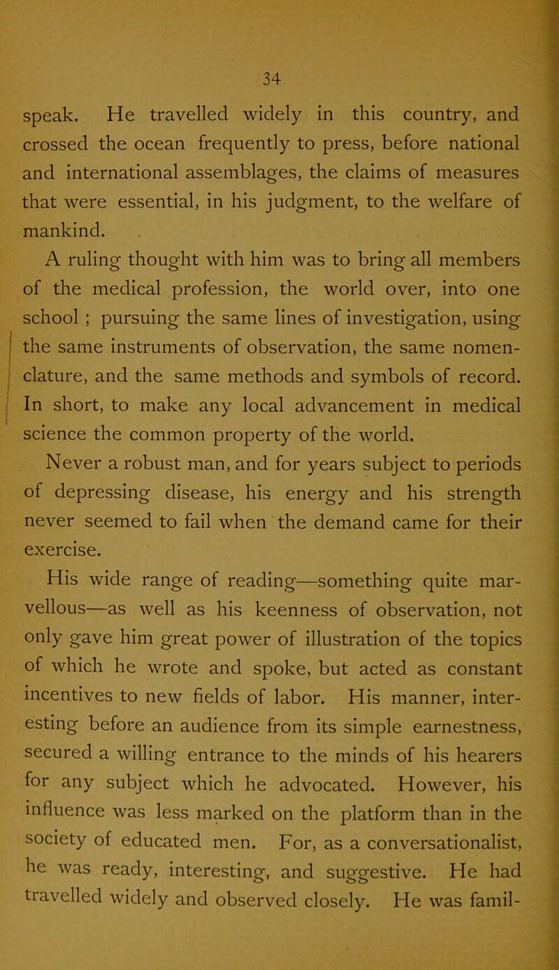 speak. He travelled widely in this country, and crossed the ocean frequently to press, before national and international assemblages, the claims of measures that were essential, in his judgment, to the welfare of mankind. A ruling thought with him was to bring all members of the medical profession, the world over, into one school ; pursuing the same lines of investigation, using the same instruments of observation, the same nomen- clature, and the same methods and symbols of record. In short, to make any local advancement in medical science the common property of the world. Never a robust man, and for years subject to periods of depressing disease, his energy and his strength never seemed to fail when the demand came for their exercise. His wide range of reading—something quite mar- vellous—as well as his keenness of observation, not only gave him great power of illustration of the topics of which he wrote and spoke, but acted as constant incentives to new fields of labor. His manner, inter- esting before an audience from its simple earnestness, secured a willing entrance to the minds of his hearers for any subject which he advocated. However, his influence was less marked on the platform than in the society of educated men. For, as a conversationalist, he was ready, interesting, and suggestive. He had travelled widely and observed closely. He was famil-