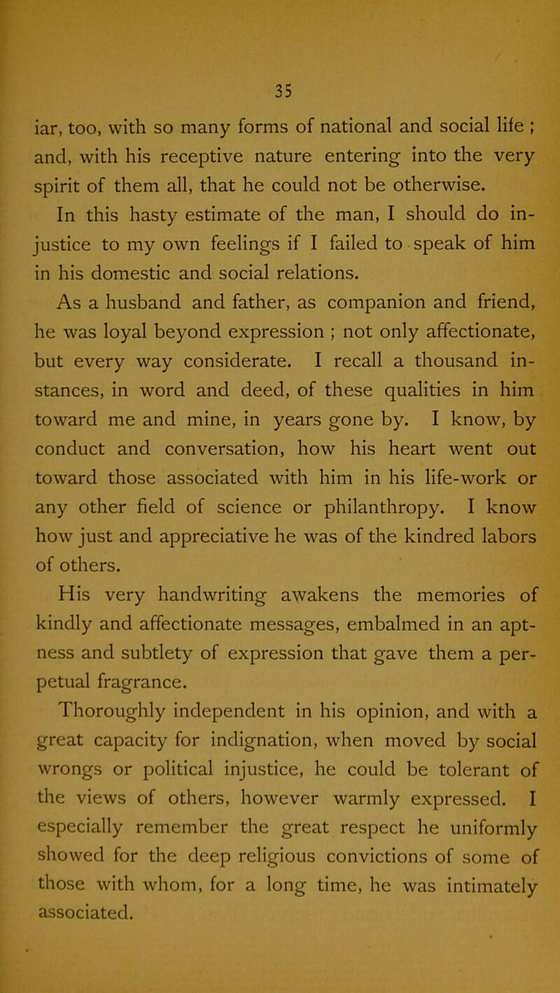 iar, too, with so many forms of national and social life ; and, with his receptive nature entering into the very spirit of them all, that he could not be otherwise. In this hasty estimate of the man, I should do in- justice to my own feelings if I failed to speak of him in his domestic and social relations. As a husband and father, as companion and friend, he was loyal beyond expression ; not only affectionate, but every way considerate. I recall a thousand in- stances, in word and deed, of these qualities in him toward me and mine, in years gone by. I know, by conduct and conversation, how his heart went out toward those associated with him in his life-work or any other field of science or philanthropy. I know how just and appreciative he was of the kindred labors of others. His very handwriting awakens the memories of kindly and affectionate messages, embalmed in an apt- ness and subtlety of expression that gave them a per- petual fragrance. Thoroughly independent in his opinion, and with a great capacity for indignation, when moved by social wrongs or political injustice, he could be tolerant of the views of others, however warmly expressed. I especially remember the great respect he uniformly showed for the deep religious convictions of some of those with whom, for a long time, he was intimately associated.