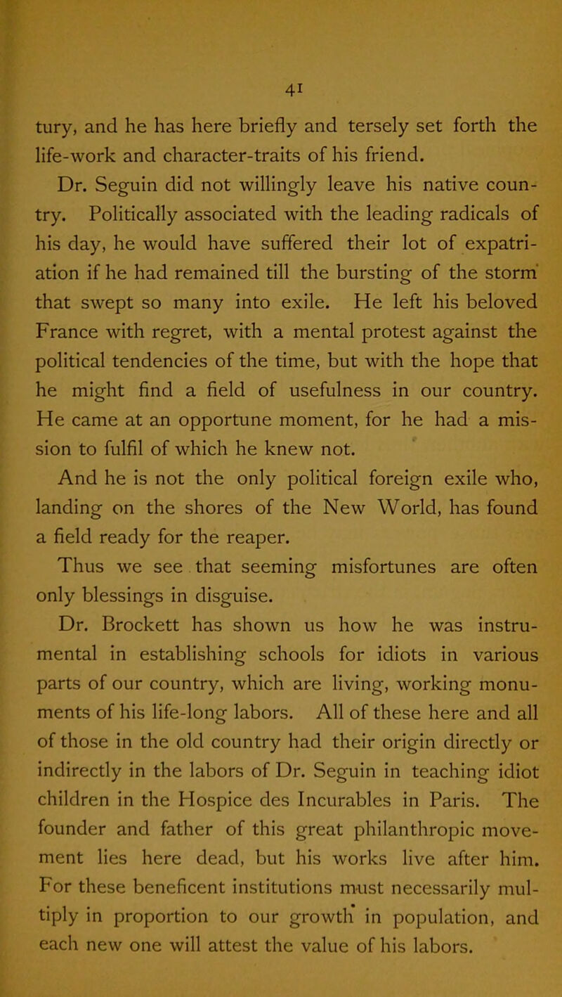 tury, and he has here briefly and tersely set forth the life-work and character-traits of his friend. Dr. Seguin did not willingly leave his native coun- try. Politically associated with the leading radicals of his day, he would have suffered their lot of expatri- ation if he had remained till the bursting of the storm that swept so many into exile. He left his beloved France with regret, with a mental protest against the political tendencies of the time, but with the hope that he might find a field of usefulness in our country. He came at an opportune moment, for he had a mis- sion to fulfil of which he knew not. And he is not the only political foreign exile who, landing on the shores of the New World, has found a field ready for the reaper. Thus we see that seeming misfortunes are often only blessings in disguise. Dr. Brockett has shown us how he was instru- mental in establishing schools for idiots in various parts of our country, which are living, working monu- ments of his life-long labors. All of these here and all of those in the old country had their origin directly or indirectly in the labors of Dr. Seguin in teaching idiot children in the Hospice des Incurables in Paris. The founder and father of this great philanthropic move- ment lies here dead, but his works live after him. For these beneficent institutions must necessarily mul- tiply in proportion to our growth in population, and each new one will attest the value of his labors.