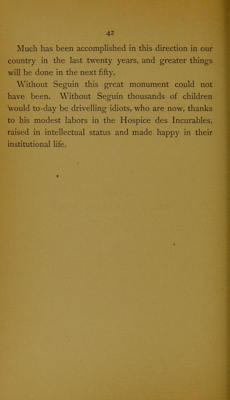 Much has been accomplished in this direction in our country in the last twenty years, and greater things will be done in the next fifty. Without Seguin this great monument could not have been. Without Seguin thousands of children would to-day be drivelling idiots, who are now, thanks to his modest labors in the Hospice des Incurables, raised in intellectual status and made happy in their institutional life.