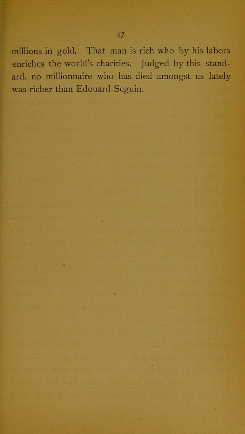 millions in gold. That man is rich who by his labors enriches the world’s charities. Judged by this stand- ard, no millionnaire who has died amongst us lately was richer than Edouard Seguin.