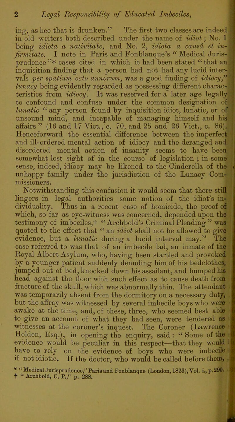 ing, as bee that is drunken.” The first two classes are indeed in old writers both described under the name of idiot ■ No. 1 being idiota a nativitate, and No. 2, idiota a causd et in- firmitate. I note in Paris and Fonblanque’s “ Medical Juris- prudence”* cases cited in which it had been stated “that an. inquisition finding that a person had not had any lucid inter- vals per spatium octo annorum, was a good finding of idiocy,” lunacy being evidently regarded as possessing different charac- teristics from idiocy. It was reserved for a later age legally to confound and confuse under the common designation of lunatic “ any person found by inquisition idiot, lunatic, or of unsound mind, and incapable of managing himself and his affairs ” (16 and 17 Viet., c. 70, and 25 and 26 Viet., c. 86). Henceforward the essential difference between the imperfect and ill-ordered mental action of idiocy and the deranged and disordered mental action of insanity seems to have been somewhat lost sight of in the course of legislation ; in some sense, indeed, idiocy may be likened to the Cinderella of the unhappy family under the jurisdiction of the Lunacy Com- missioners. Notwithstanding this confusion it would seem that there still lingers in legal authorities some notion of the idiot’s in- dividuality. Thus in a recent case of homicide, the proof of which, so far as eye-witness was concerned, depended upon the testimony of imbeciles,! “ Archbold’s Criminal Pleading ” was quoted to the effect that “ an idiot shall not be allowed to give evidence, but a lunatic during a lucid interval may.” The case referred to was that of an imbecile lad, an inmate of the Eoyal Albert Asylum, who, having been startled and provoked by a younger patient suddenly denuding him of his bedclothes, jumped out of bed, knocked down his assailant, and bumped his head against the floor with such effect as to cause death from fracture of the skull, which was abnormally thin. The attendant was temporarily absent from the dormitory on a necessary duty, but the affray was witnessed by several imbecile boys who were awake at the time, and, of these, three, who seemed best able to give an account of what they had seen, were tendered as witnesses at the coroner’s inquest. The Coroner (Lawrence Holden, Lsq.), in opening the enquiry, said : “ Some of the evidence would be peculiar in this respect—that they would have to rely on the evidence of boys who were imbecile if not idiotic. If the doctor, who would be called before them, * “ Medical Jurisprudence,’’Paris and Fonblanque (London, 1823), Yol. i., p.290. f “ Archbold, C. P.,” p. 288.