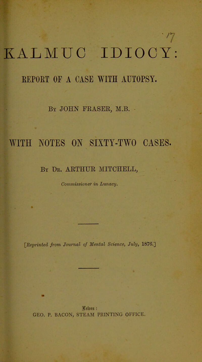 I n KALMUC IDIOCY: BEPOBT OF A CASE WITH AUTOPSY. By JOHN FRASER, M.B. WITH NOTES ON SIXTY-TWO CASES. By Dr. ARTHUR MITCHELL, Commissioner in Lunacy. [Rejn-inted from Journal of Mental Science, July, 1876.J Iftfoess: GEO. P. BACON, STEAM PRINTING OFFICE.