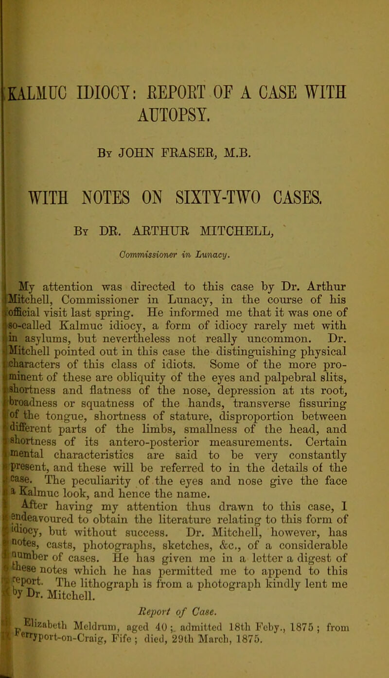 IALMUC IDIOCY: REPORT OF A CASE WITH AUTOPSY. By JOHN FRASER, M.B. WITH NOTES ON SIXTY-TWO CASES. By DR. ARTHUR MITCHELL, Commissioner in Lunacy. My attention was directed to this case by Dr. Arthur Mitchell, Commissioner in Lunacy, in the course of his . official visit last spring. He informed me that it was one of ; so-called Kalmuc idiocy, a form of idiocy rarely met with in asylums, but nevertheless not really uncommon. Dr. Mitchell pointed out in this case the distinguishing physical I .characters of this class of idiots. Some of the more pro- minent of these are obliquity of the eyes and palpebral slits, shortness and flatness of the nose, depression at its root, broadness or squatness of the hands, transverse Assuring of the tongue, shortness of stature, disproportion between different parts of the limbs, smallness of the head, and shortness of its antero-posterior measurements. Certain mental characteristics are said to be very constantly present, and these will be referred to in the details of the case. The peculiarity of the eyes and nose give the face a Kalmuc look, and hence the name. After having my attention thus drawn to this case, 1 endeavoured to obtain the literature relating to this form of idiocy, but without success. Dr. Mitchell, however, has n°tes, casts, photographs, sketches, &c., of a considerable ; ^mber of cases. He has given me in a letter a digest of these notes which he has permitted me to append to this J report. The lithograph is from a photograph kindly lent me | by Dr. Mitchell. Report of Case. h Elizsbeth Meld rum, aged 40; admitted 18th Feby., 1875 ; from