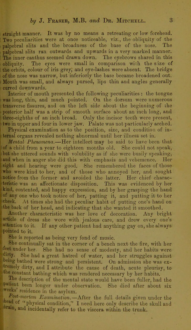 straight manner. It was by no means a retreating or low forehead. Two peculiarities were at once noticeable, viz., the obliquity of the palpebral slits and the broadness of the base of the nose. The palpebral slits ran outwards and upwards in a very marked manner. The inner can thus seemed drawn down. The eyebrows shared in this obliquity. The eyes were small in comparison with the size of the orbits, colour of iris grey; and eye-lashes were absent. The bridge of the nose was narrow, but interiorly the base became broadened out. Mouth was small, and always pursed, lips thin and angles generally curved downwards. Interior of mouth presented the following peculiarities : the tongue was long, thin, and much pointed. On the dorsum were numerous transverse fissures, and on the left side about the beginning of ihe - posterior half was a strip of smooth surface about an inch long, and three-eighths of an inch broad. Only the incisor teeth were present, two in upper and four in lower jaw. Palate was not particularly arched. Physical examination as to the position, size, and condition of in- ternal organs revealed nothing abnormal until her illness set in. Mental Phenomena.—Her intellect may be said to have been that of a child from a year to eighteen months old. She could not speak, but she uttered sounds with volubility as if she were busily speaking, and when in anger she did this with emphasis and vehemence. Her sight and hearing were good. She remembered the faces of those who were kind to her, and of those who annoyed her, and sought notice from the former and avoided the latter. Her chief charac- teristic was an affectionate disposition. This was evidenced by her kind, contented, and happy expression, and by her grasping the hand iof any one who took notice of her, patting it, and putting it to her cheek. At times she had the peculiar habit of putting one’s hand on the back of her head, and indicating that she wanted it smoothed Another characteristic was her love of decoration. Any -article of dress she wore with jealous care, and drew every one’s 1 attention to it. If any other patient had anything gay on, she always i pointed to it. She is reported as being very fond of music. ! She continually sat in the corner of a bench next the fire, with her feet under her. She had no sense of modesty, and her habits were • dirty. She had a great hatred of water, and her struggles against s being bathed were strong and persistent. On admission she was ex- >< tremely dirty, and I attribute the cause of death, acute pleurisy, to the constant bathing which was rendered necessary by her habits. The description of the mental state would have been fuller, had the 1 Pa^®nt been longer under observation. She died after about six ' Weeks’ residence in the asylum. 1, Post-mortem Examination.—After the full details given under the 'ead of “physical condition,” I need here only describe the skull and * rain, and incidentally refer to the viscera within the trunk. bright