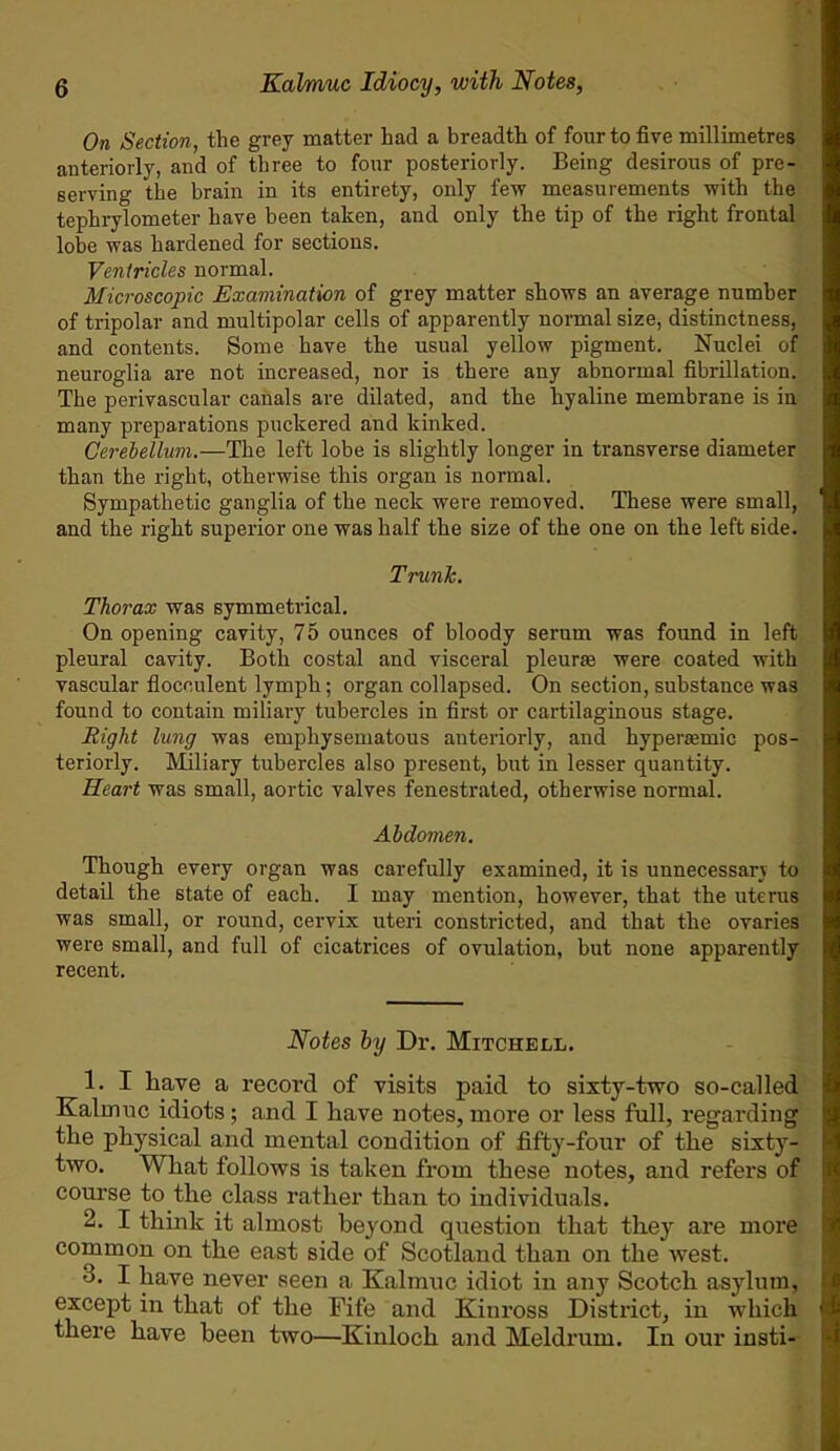 On Section, the grey matter had a breadth of four to five millimetres anteriorly, and of three to four posteriorly. Being desirous of pre- serving the brain in its entirety, only few measurements with the tephrylometer have been taken, and only the tip of the right frontal lobe was hardened for sections. Ventricles normal. Microscopic Examination of grey matter shows an average number of tripolar and multipolar cells of apparently normal size, distinctness, and contents. Some have the usual yellow pigment. Nuclei of neuroglia are not increased, nor is there any abnormal fibrillation. The perivascular canals are dilated, and the hyaline membrane is in many preparations puckered and kinked. Cerebellum.—The left lobe is slightly longer in transverse diameter than the right, otherwise this organ is normal. Sympathetic ganglia of the neck were removed. These were small, and the right superior one was half the size of the one on the left side. Trunk. Thorax was symmetrical. On opening cavity, 75 ounces of bloody serum was found in left pleural cavity. Both costal and visceral pleurae were coated with vascular flocoulent lymph; organ collapsed. On section, substance was found to contain miliary tubercles in first or cartilaginous stage. Right lung was emphysematous anteriorly, and hypersemic pos- teriorly. Miliary tubercles also present, but in lesser quantity. Heart was small, aortic valves fenestrated, otherwise normal. Abdomen. Though every organ was carefully examined, it is unnecessary to detail the state of each. I may mention, however, that the uterus was small, or round, cervix uteri constricted, and that the ovaries were small, and full of cicatrices of ovulation, but none apparently recent. Notes by Dr. Mitchell. 1. I have a record of visits paid to sixty-two so-called Kalmuc idiots; and I have notes, more or less full, regarding the physical and mental condition of fifty-four of the sixty- two. What follows is taken from these notes, and refers of course to the class rather than to individuals. 2. I think it almost beyond question that they are more common on the east side of Scotland than on the west. -3. I have never seen a. Kalmuc idiot in any Scotch asylum, except in that of the Fife and Kinross District, in which there have been two—Kinloch and Meldrum. In our insti-