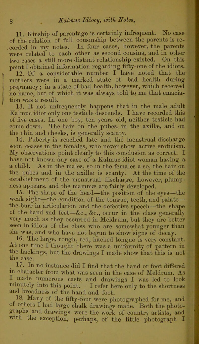 11. Kinship of parentage is certainly infrequent. No case of the relation of full cousin ship between the parents is re- corded in my notes. In four cases, however, the parents were related to each other as second cousing, and in other two cases a still more distant relationship existed. On this point I obtained information regarding fifty-one of the idiots. 12. Of a considerable number I have noted that the mothers were in a marked state of bad health during pregnancy; in a state of bad health, however, which received no name, but of which it was always told to me that emacia- tion was a result. 13. It not unfrequently happens that in the male adult Kalmuc idiot only one testicle descends. I have recorded this of five cases. In one boy, ten years old, neither testicle had come down. The hair on the pubes, in the axillae, and on the chin and cheeks, is generally scanty. 14. Puberty is reached late and the menstrual discharge soon ceases in the females, who never show active eroticism. My observations point clearly to this conclusion as correct. I have not known any case of a Kalmuc idiot woman having a a child. As in the males, so in the females also, the hair on the pubes and in the axillae is scanty. At the time of the establishment of the menstrual discharge, however, plump- ness appears, and the mammae are fairly developed. 15. The shape of the head—the position of the eyes—the weak sight—the condition of the tongue, teeth, and palate— the burr in articulation and the defective speech—the shape ol the hand snd feet—&c., &c., occur in the class generally very much as they occurred in Meldrum, but they are better seen in idiots of the class who are somewhat younger than she was, and who have not begun to show signs of decay. 16. The large, rough, red, hacked tongue is very constant. At one time I thought there was a uuiformity of pattern in the hackings, but the drawings I made show that this is not the case. 17. In no instance did I find that the hand or foot differed in character from what was seen in the case of Meldrum. As I made numerous casts and drawings I was led to look minutely into this point. I refer here only to the shortness and broadness of the hand and foot. 18. Many of the fifty-four were photographed for me, and of others I had large chalk drawings made. Both the photo- graphs and drawings were the work of country artists, and with the exception, perhaps, of the little photograph I
