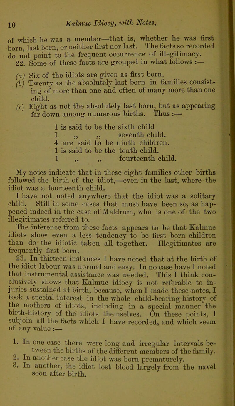 of which he was a member—that is, whether he was first born, last born, or neither first nor last. The facts so recorded do not point to the frequent occurrence of illegitimacy. 22. Some of these facts are grouped in what follows (a) Six of the idiots are given as first born. (b) Twenty as the absolutely last born in families consist- ing of more than one and often of many more than one child. (c) Eight as not the absolutely last born, but as appearing far down among numerous births. Thus :— 1 is said to be the sixth child 1 „ „ seventh child. 4 are said to be ninth children. 1 is said to be the tenth child. 1 ,, ,, fourteenth child. My notes indicate that in these eight families other births followed the birth of the idiot,—even in the last, where the idiot was a fourteenth child. I have not noted anywhere that the idiot was a solitary child. Still in some cases that must have been so, as hap- pened indeed in the case of Meldrum, who is one of the two illegitimates referred to. The inference from these facts appears to be that Kalmuc idiots show even a less tendency to be first born children than do the idiotic taken all together. Illegitimates are frequently first born. 23. In thirteen instances I have noted that at the birth of the idiot labour was normal and easy. In no case have I noted that instrumental assistance was needed. This I think con- clusively shows that Kalmuc idiocy is not referable to in- juries sustained at birth, because, when I made these notes, I took a special interest in the whole child-bearing history of the mothers of idiots, including in a special manner the birth-history of the idiots themselves. On these points, I subjoin all the facts which I have recorded, and which seem of any value :— 1. In one case there were long and irregular intervals be- tween the births of the different members of the family. 2. In another case the idiot was born prematurely. 3. In another, the idiot lost blood largely from the navel soon after birth.