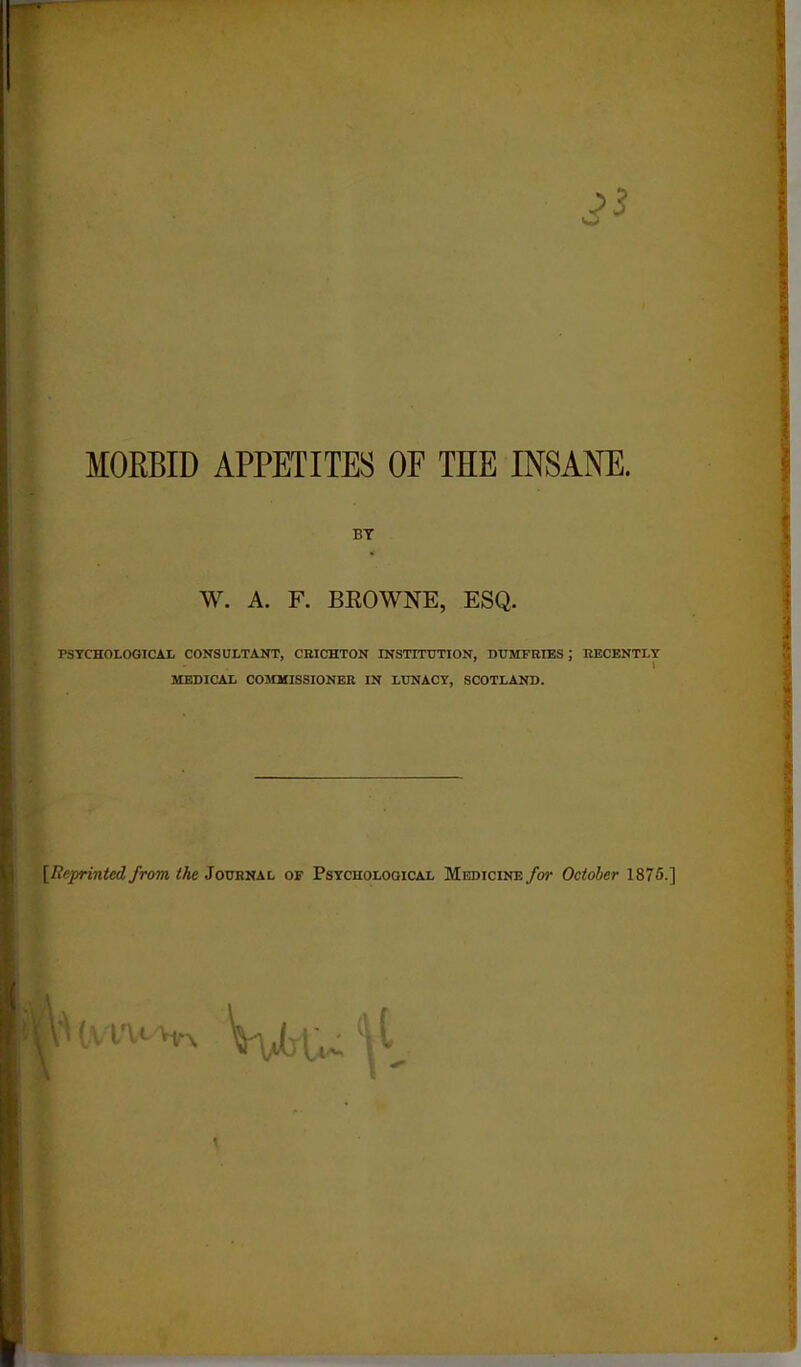 MORBID APPETITES OF THE INSANE. BT W. A. F. BROWNE, ESQ. PSYCHOLOGICAL CONSULTANT, CEICHTON INSTITUTION, DUMFRIES ; RECENTLY MEDICAL COMMISSIONER IN LUNACY, SCOTLAND. [Reprinted from, the Journal of Psychological Medicine for October 1875.] S' tvlVFm. ‘U