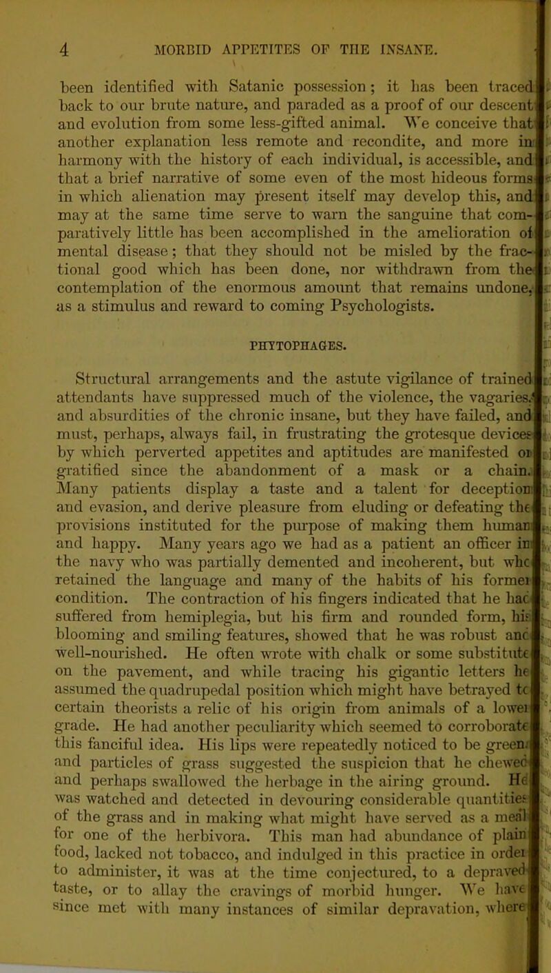 been identified with Satanic possession; it lias been traced!- back to our brute nature, and paraded as a proof of our descent 1. and evolution from some less-gifted animal. We conceive thatlf another explanation less remote and recondite, and more ini harmony with the history of each individual, is accessible, audit that a brief narrative of some even of the most hideous formal^ in which alienation may present itself may develop this, and It may at the same time serve to warn the sanguine that com-l- paratively little has been accomplished in the amelioration of In mental disease; that they should not be misled by the frae-l; tional good which has been done, nor withdrawn from their contemplation of the enormous amount that remains undone, as a stimulus and reward to coming Psychologists. PHVTOPHAGES. Structural arrangements and the astute vigilance of trained attendants have suppressed much of the violence, the vagaries.* and absurdities of the chronic insane, but they have failed, and must, perhaps, always fail, in frustrating the grotesque devices by which perverted appetites and aptitudes are manifested or gratified since the abandonment of a mask or a chain. Many patients display a taste and a talent for deception' and evasion, and derive pleasure from eluding or defeating the! provisions instituted for the purpose of making them humani and happy. Many years ago we had as a patient an officer in the navy who was partially demented and incoherent, but whcj retained the language and many of the habits of his formei condition. The contraction of his fingers indicated that he hac suffered from hemiplegia, but his firm and rounded form, his blooming and smiling features, showed that he was robust anc well-nourished. He often wrote with chalk or some substitute on the pavement, and while tracing his gigantic letters he assumed the quadrupedal position which might have betrayed tc certain theorists a relic of his origin from animals of a lowei grade. He had another peculiarity which seemed to corroborate this fanciful idea. His lips were repeatedly noticed to be green, and particles of grass suggested the suspicion that he chewed and perhaps swallowed the herbage in the airing ground. He was watched and detected in devouring considerable quantities of the grass and in making what might have served as a meal for one of the herbivora. This man had abundance of plain food, lacked not tobacco, and indulged in this practice in ordei to administer, it was at the time conjectured, to a depraved taste, or to allay the cravings of morbid hunger. We have since met with many instances of similar depravation, where - V. ■ h :.