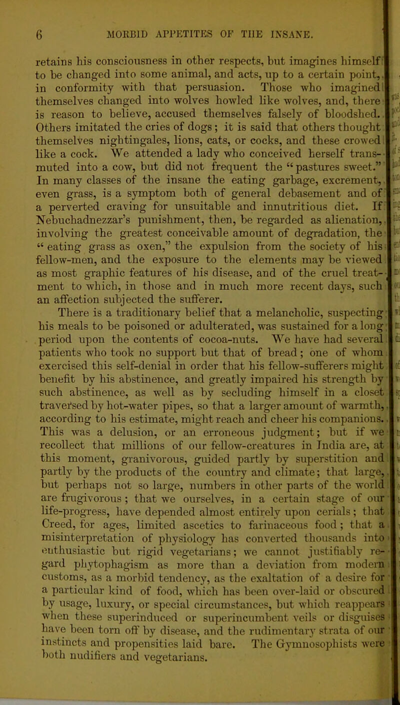 retains his consciousness in other respects, but imagines himself | to be changed into some animal, and acts, up to a certain point,, in conformity with that persuasion. Those who imagined! themselves changed into wolves howled like wolves, and, there- is reason to believe, accused themselves falsely of bloodshed. I Others imitated the cries of dogs ; it is said that others thought I themselves nightingales, lions, cats, or cocks, and these crowed | like a cock. We attended a lady who conceived herself trans- muted into a cow, but did not frequent the “ pastures sweet.” I In many classes of the insane the eating garbage, excrement, I even grass, is a symptom both of general debasement and of I a perverted craving for unsuitable and innutritious diet. If I Nebuchadnezzar’s punishment, then, be regarded as alienation, .| involving the greatest conceivable amount of degradation, the “ eating grass as oxen,” the expulsion from the society of liis fellow-men, and the exposure to the elements may be viewed | as most graphic features of his disease, and of the cruel treat- ment to which, in those and in much more recent days, such i an affection subjected the sufferer. There is a traditionary belief that a melancholic, suspecting I his meals to be poisoned or adulterated, was sustained for along: period upon the contents of cocoa-nuts. We have had several I patients who took no support but that of bread; one of whom I exercised this self-denial in order that his fellow-sufferers might I benefit by his abstinence, and greatly impaired his strength by I such abstinence, as well as by secluding himself in a closet traversed by hot-water pipes, so that a larger am oimt of warmth,.! according to his estimate, might reach and cheer his companions. I This was a delusion, or an erroneous judgment; but if we I recollect that millions of our fellow-creatures in India are, at this moment, granivorous, guided partly by superstition and I partly by the products of the country and climate; that large,.I but perhaps not so large, numbers in other parts of the world I are frugivorous; that we ourselves, in a certain stage of our | life-progress, have depended almost entirely upon cerials; that Creed, for ages, limited ascetics to farinaceous food; that a | misinterpretation of physiology has converted thousands into enthusiastic but rigid vegetarians; we cannot justifiably re- gard phytophagism as more than a deviation from modern I customs, as a morbid tendency, as the exaltation of a desire for | a particular kind of food, which has been over-laid or obscured by usage, luxury, or special circumstances, but which reappears | when these superinduced or superincumbent veils or disguises have been torn off by disease, and the rudimentary strata of our instincts and propensities laid bare. The Gymnosophists were | both nudifiers and vegetarians.