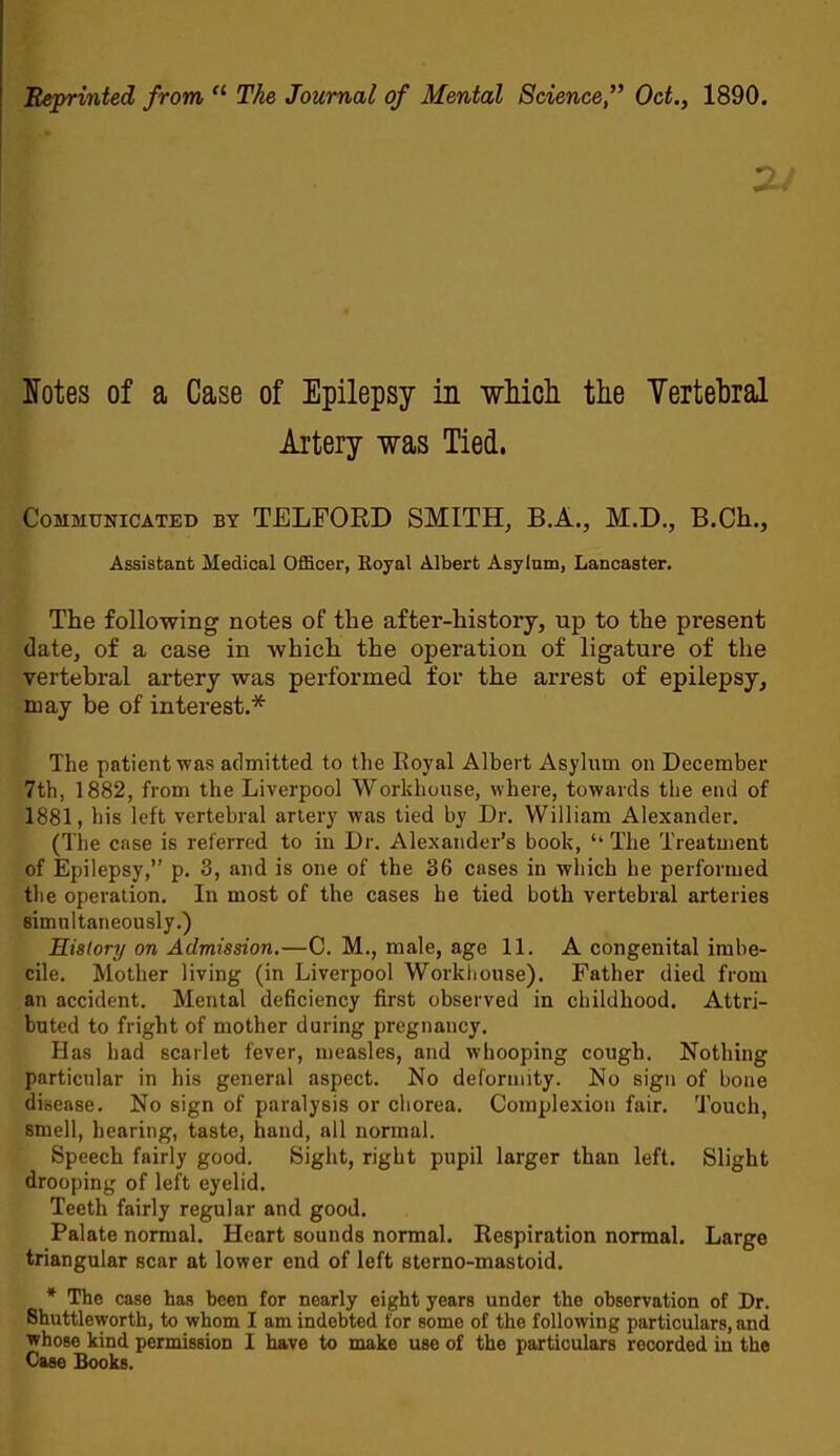 Reprinted from “ The Journal of Mental Science,’* Oct., 1890. Ifotes of a Case of Epilepsy in which, the Yertehral Artery was Tied. Communicated by TELFORD SMITH^ B.A., M.D., B.Ch., Assistant Medical Officer, Eoyal Albert Asylum, Lancaster. The following notes of the after-history, up to the present date, of a case in which the operation of ligature of the vertebral artery was performed for the arrest of epilepsy, may be of interest.* The patient was admitted to the Royal Albert Asylum on December 7th, 1882, from the Liverpool Workhouse, where, towards the end of 1881, bis left vertebral artery was tied by Dr. William Alexander. (Tlie case is referred to in Dr. Alexander’s book, “ The Treatment of Epilepsy,” p. 3, and is one of the 36 cases in which he performed the operation. In most of the cases he tied both vertebral arteries simultaneously.) History on Admission.—C. M., male, age 11. A congenital imbe- cile. Mother living (in Liverpool Workliouse). Father died from an accident. Mental deficiency first observed in childhood. Attri- buted to fright of mother during pregnancy. Has had scarlet fever, measles, and whooping cough. Nothing particular in his general aspect. No deformity. No sign of bone disease. No sign of paralysis or chorea. Complexion fair. Touch, smell, hearing, taste, hand, all normal. Speech fairly good. Sight, right pupil larger than left. Slight drooping of left eyelid. Teeth fairly regular and good. Palate normal. Heart sounds normal. Respiration normal. Large triangular scar at lower end of left sterno-mastoid. * The case has been for nearly eight years under the observation of Dr. Shuttleworth, to whom I am indebted for some of the following particulars, and whose kind permission I have to make use of the particulars recorded in the Case Books.