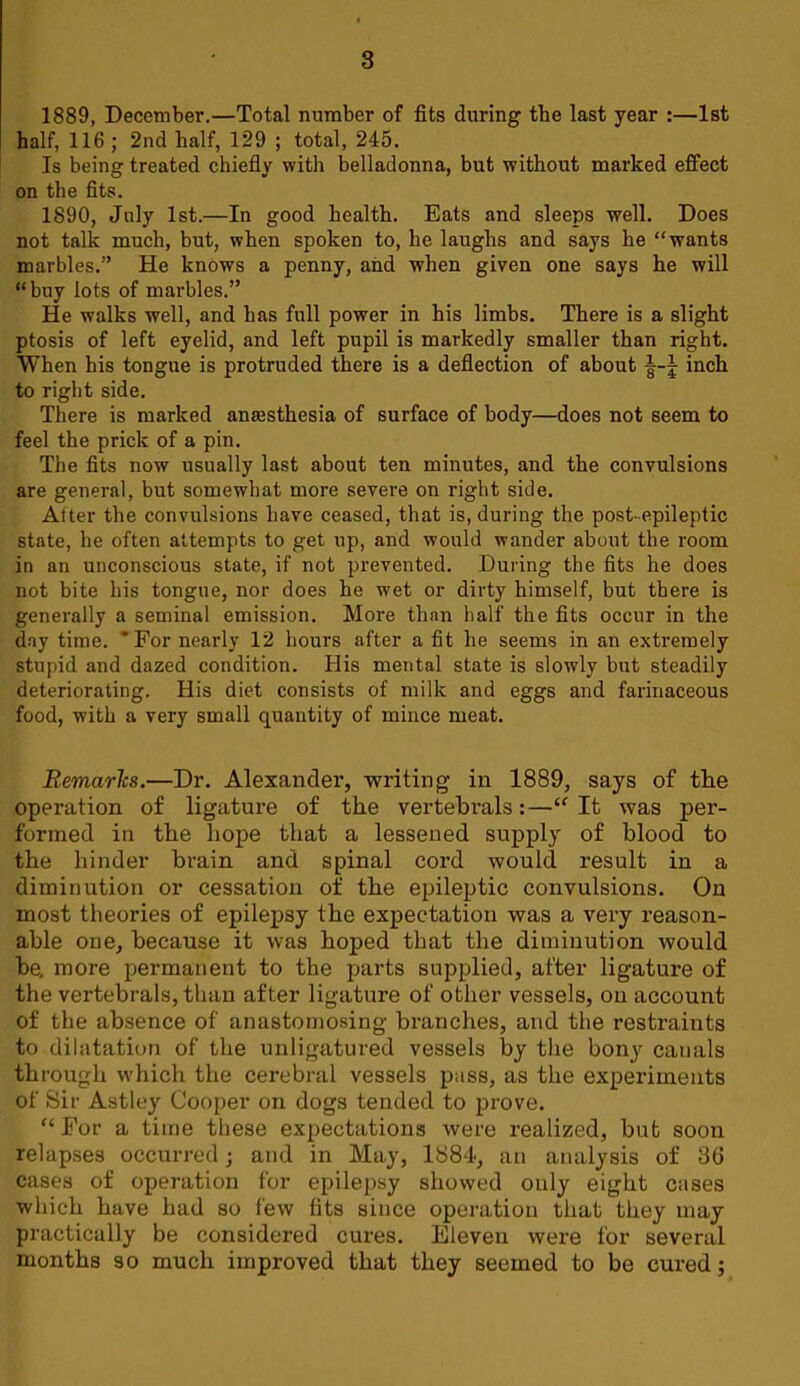 1889, December.—Total number of fits during the last year :—1st half, 116 ; 2nd half, 129 ; total, 245. Is being treated chiefiy with belladonna, but without marked effect on the fits. 1890, July 1st.—In good health. Eats and sleeps well. Does not talk much, but, when spoken to, he laughs and says he “wants marbles.” He knows a penny, and when given one says he will “buy lots of marbles.” He walks well, and has full power in his limbs. There is a slight ptosis of left eyelid, and left pupil is markedly smaller than right. When his tongue is protruded there is a defiection of about inch to right side. There is marked ansesthesia of surface of body—does not seem to feel the prick of a pin. The fits now usually last about ten minutes, and the convulsions are general, but somewhat more severe on right side. After the convulsions have ceased, that is, during the post-epileptic state, he often attempts to get up, and would wander about the room in an unconscious state, if not prevented. During the fits he does not bite his tongue, nor does he wet or dirty himself, but there is generally a seminal emission. More than half the fits occur in the d.ay time. ‘For nearly 12 hours after a fit he seems in an extremely stupid and dazed condition. His mental state is slowly but steadily deteriorating. His diet consists of milk and eggs and farinaceous food, with a very small quantity of mince meat. Remarks.—Dr. Alexander, writing in 1889, says of the operation of ligature of the vertebrals;—“ It was per- formed in the hope that a lessened supply of blood to the hinder brain and spinal cord would result in a diminution or cessation of the epileptic convulsions. On most theories of epilepsy the expectation was a very reason- able one, because it was hoped that the diminution would be. more permanent to the parts supplied, after ligature of the vertebrals, than after ligature of other vessels, on account of the absence of anastomosing branches, and the restraints to dilatation of the unligatured vessels by the bony canals through which the cerebral vessels pass, as the experiments of Sir Astley Cooper on dogs tended to prove. “ For a time these expectations were realized, but soon relapses occurred; and in May, 1884, an analysis of 36 cases of operation for epilepsy showed only eight cases which have had so few fits since operation that they may practically be considered cures. Eleven were for several months so much improved that they seemed to be cured;