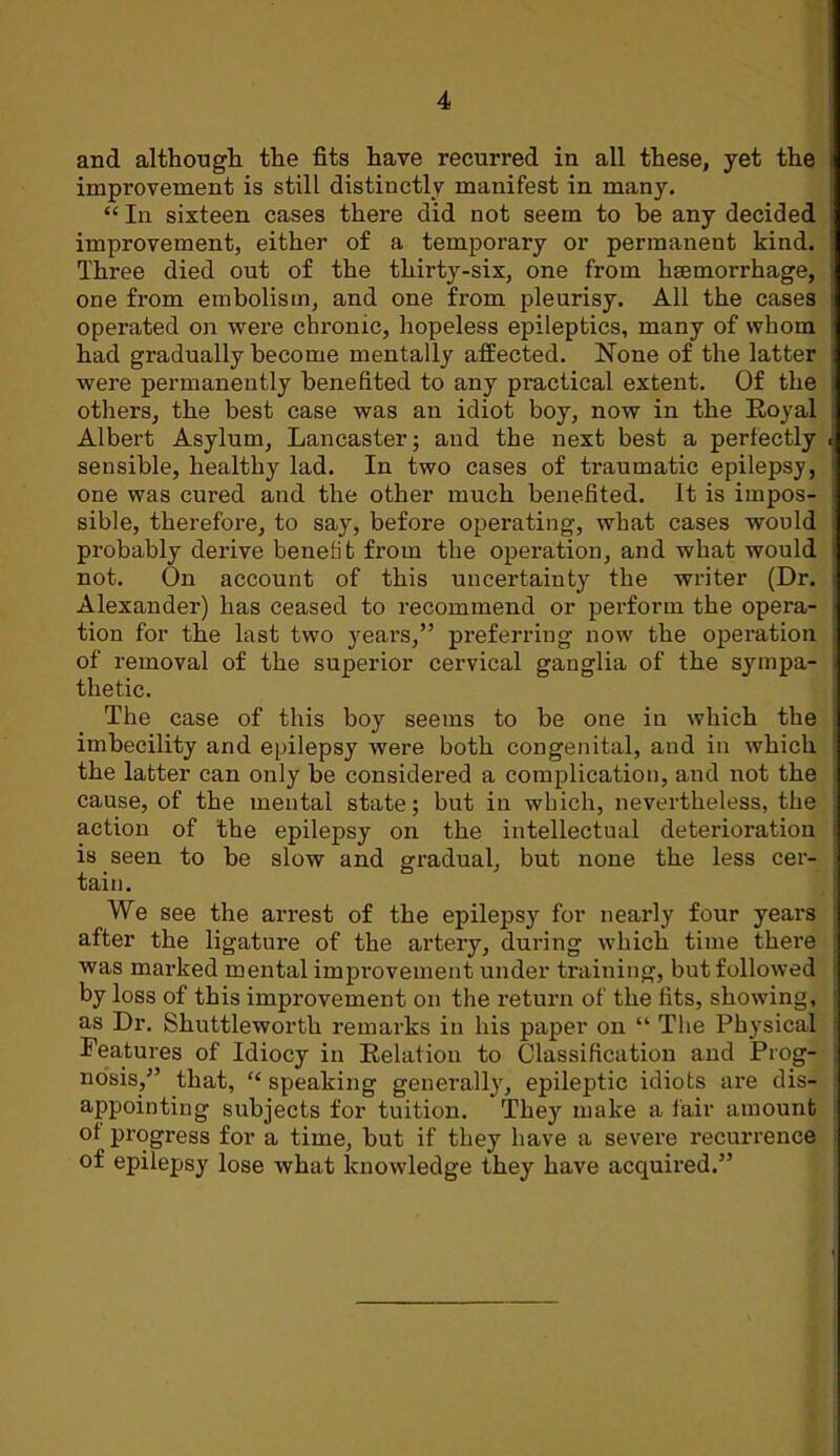 and althougli the fits have recurred in all these, yet the improvement is still distinctly manifest in many. “ In sixteen cases there did not seem to be any decided improvement, either of a temporary or permanent kind. Three died out of the thirty-six, one from hsemorrhage, one from embolism, and one from pleurisy. All the cases operated on were chi’onic, hopeless epileptics, many of whom had gradually become mentally affected. None of the latter were permanently benefited to any practical extent. Of the others, the best case was an idiot boy, now in the Royal Albert Asylum, Lancaster; and the next best a perfectly sensible, healthy lad. In two cases of traumatic epilepsy, one was cured and the other much benefited. It is impos- sible, therefore, to say, before operating, what cases would probably derive benefit from the operation, and what would not. On account of this uncertainty the writer (Dr. Alexander) has ceased to recommend or perform the opera- tion for the last two years,” preferring now the operation of removal of the superior cervical ganglia of the sympa- thetic. The case of this boy seems to be one in which the imbecility and epilepsy were both congenital, and in which the latter can only be considered a complication, and not the cause, of the mental state; but in which, nevertheless, the action of the epilepsy on the intellectual deterioration is seen to be slow and gradual, but none the less cer- tain. We see the arrest of the epilepsy for nearly four years after the ligature of the artery, during which time there was marked mental improvement under training, but followed by loss of this improvement on the return of the fits, showing, as Dr. Shuttleworth remarks in his paper on “ The Physical Features of Idiocy in Relation to Classification and Prog- nosis,” that, “ speaking genei’ally, epileptic idiots are dis- appointing subjects for tuition. They make a lair amount of progress for a time, but if they have a severe recurrence of epilepsy lose what knowledge they have acquired.”