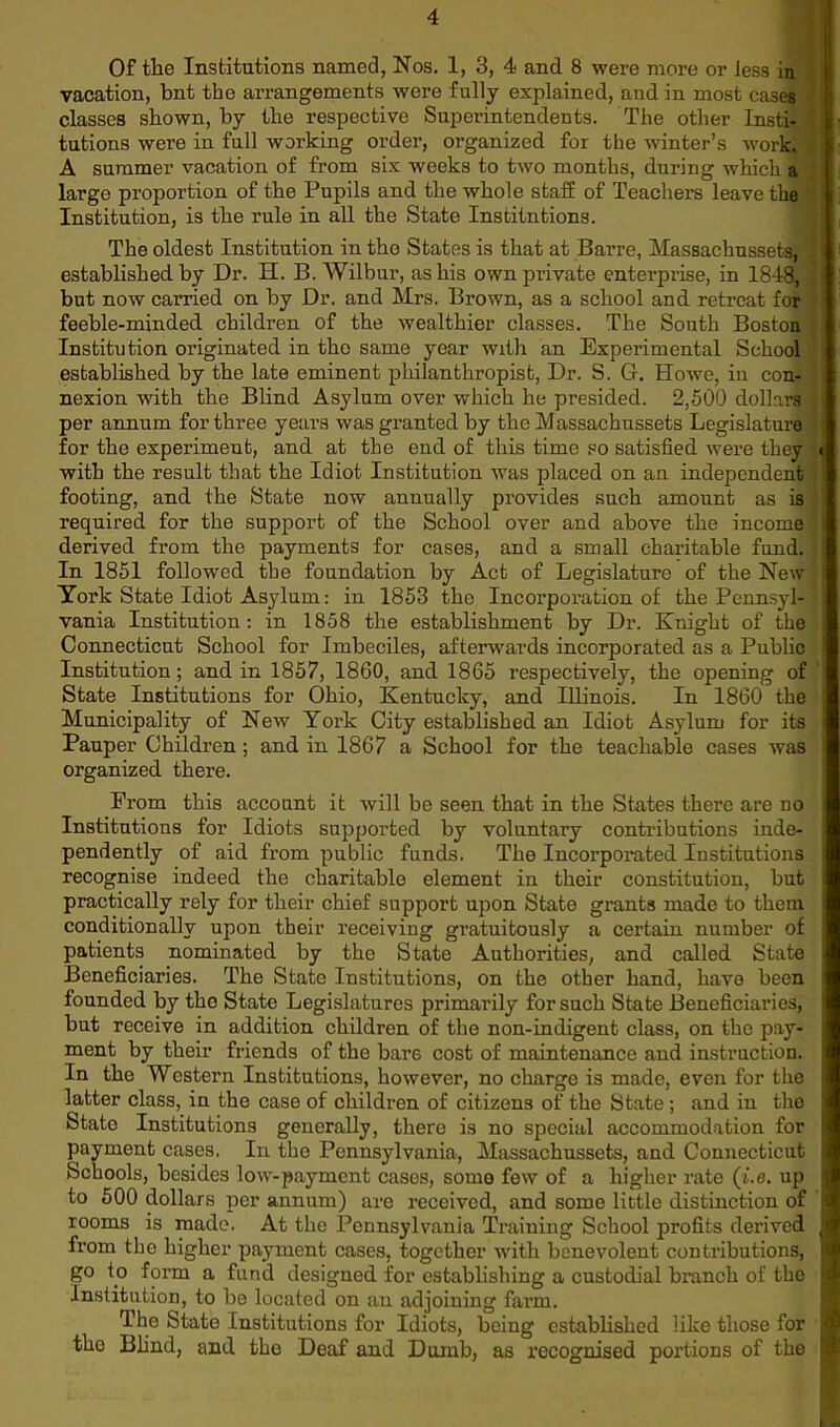 Of the Institutions named, Nos. 1, 3, 4 and 8 were more or less in vacation, but the arrangements were fully explained, and in most cases classes shown, by the respective Superintendents. The other Insti- tutions were in full working order, organized for the winter’s work, A summer vacation of from six weeks to two months, during which a large proportion of the Pupils and the whole stall of Teachers leave the Institution, is the rule in all the State Institutions. The oldest Institution in the States is that at Barre, Massachussets, established by Dr. H. B. Wilbur, as his own private enterprise, in 1848, 2 j ' but now carried on by Dr. and Mrs. Brown, as a school and retreat for feeble-minded children of the wealthier classes. The Sonth Boston ; j Institution originated in the same year with an Experimental School established by the late eminent philanthropist, Dr. S. G. Howe, in con- nexion with the Blind Asylum over which he presided. 2,500 dollars per annum for three years was granted by the Massachussets Legislature q for the experiment, and at the end of this time so satisfied were they ■ with the result that the Idiot Institution was placed on an independent ] footing, and the State now annually provides such amount as is required for the support of the School over and above the income | derived from the payments for cases, and a small charitable fund, j In 1851 followed the foundation by Act of Legislature of the New York State Idiot Asylum: in 1853 the Incorporation of the Pennsyl- ; vania Institution: in 1858 the establishment by Dr. Knight of the Connecticut School for Imbeciles, afterwards incorporated as a Public ! Institution; and in 1857, 1860, and 1865 respectively, the opening of State Institutions for Ohio, Kentucky, and Illinois. In 1860 the 1 Municipality of New York City established an Idiot Asylum for its i Pauper Children ; and in 1867 a School for the teachable cases was i organized there. Prom this account it will be seen that in the States there are no i Institutions for Idiots supported by voluntary contributions inde- ■ pendently of aid from public funds. The Incorporated Institutions recognise indeed the charitable element in their constitution, but ( practically rely for their chief support upon State grants made to them j conditionally upon their receiving gratuitously a certain number of j patients nominated by the State Authorities, and called State 1 Beneficiaries. The State Institutions, on the other hand, have been 1 founded by the State Legislatures primarily for such State Beneficiaries, j but receive in addition children of the non-indigent class, on the pay- j ment by their friends of the bare cost of maintenance and instruction, j In the Western Institutions, however, no charge is made, even for the j latter class, in the case of children of citizens of the State ; and in the | State Institutions generally, there is no special accommodation for jj payment cases. In the Pennsylvania, Massachussets, and Connecticut j Schools, besides low-payment casos, somo few of a higher rate (i.e. up j to 500 dollars per annum) are received, and somo little distinction of j rooms is made. At the Pennsylvania Training School profits derived I from the higher payment cases, together with benevolent contributions, j go to form a fund designed for establishing a custodial branch of the I Institution, to be located on an adjoining farm. The State Institutions for Idiots, being established like those for | the Blind, and the Deaf and Dumb, as recognised portions of the I