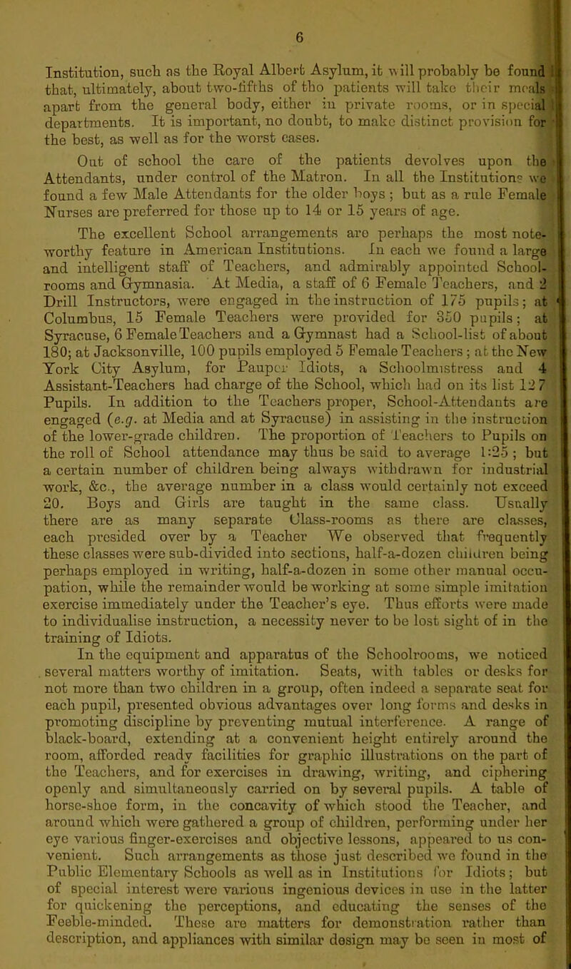 Institution, such ns the Royal Albert Asylum, it w ill probably be found i that, ultimately, about two-fifths of tbo patients will take their meals apart from the general body, either in private rooms, or in special departments. It is important, no doubt, to make distinct provision for the best, as well as for the worst cases. Oat of school the care of the patients devolves upon the Attendants, under control of the Matron. In all the Institutions we found a few Male Attendants for the older hoys ; but as a rule Female Nurses are preferred for those up to 14 or 15 years of age. The excellent School arrangements are perhaps the most note- worthy feature in American Institutions. In each we found a large and intelligent staff of Teachers, and admirably appointed School- rooms and Gymnasia. At Media, a staff of 6 Female Teachers, and 2 Drill Instructors, were engaged in the instruction of 175 pupils; at Columbus, 15 Female Teachers were provided for 850 pupils; at Syracuse, 6 Female Teachers and a Gymnast had a School-list of about 180; at Jacksonville, 100 pupils employed 5 Female Teachers ; at the New York City Asylum, for Pauper Idiots, a Schoolmistress and 4 Assistant-Teachers had charge of the School, which had on its list 12 7 Pupils. In addition to the Teachers proper, School-Attendants are engaged (e.g. at Media and at Syracuse) in assisting in the instruction of the lower-grade children. The proportion of Teachers to Pupils on the roll of School attendance may thus he said to average 1:25; but a certain number of children being always withdrawn for industrial work, &c., the average number in a class would certainly not exceed 20. Boys and Girls are taught in the same class. Usually there are as many separate Class-rooms as there are classes, each presided over by a Teacher We observed that frequently these classes were sub-divided into sections, half-a-dozen children being perhaps employed in writing, half-a-dozen in some other manual occu- pation, while the remainder would be working at some simple imitation exercise immediately under the Teacher’s eye. Thus efforts were made to individualise instruction, a necessity never to be lost sight of in the training of Idiots. In the equipment and apparatus of the Schoolrooms, we noticed several matters worthy of imitation. Seats, with tables or desks for not more than two children in a group, often indeed a separate seat for each pupil, presented obvious advantages over long forms and desks in promoting discipline by preventing mutual interference- A range of black-board, extending at a convenient height entirely around the room, afforded ready facilities for graphic illustrations on the part of the Teachers, and for exercises in drawing, writing, and ciphering openly and simultaneously carried on by several pupils. A table of horse-shoe form, in the concavity of which stood the Teacher, and around which were gathered a group of children, performing under her eye various finger-exercises and objective lessons, appeared to us con- venient. Such arrangements as those just described we found in the Public Elementary Schools as well as in Institutions for Idiots; but of special interest were various ingenious devices in use in the latter for quickening the perceptions, and educating the senses of the Feeble-minded. These are matters for demonstration rather than description, and appliances with similar design may be seen in most of