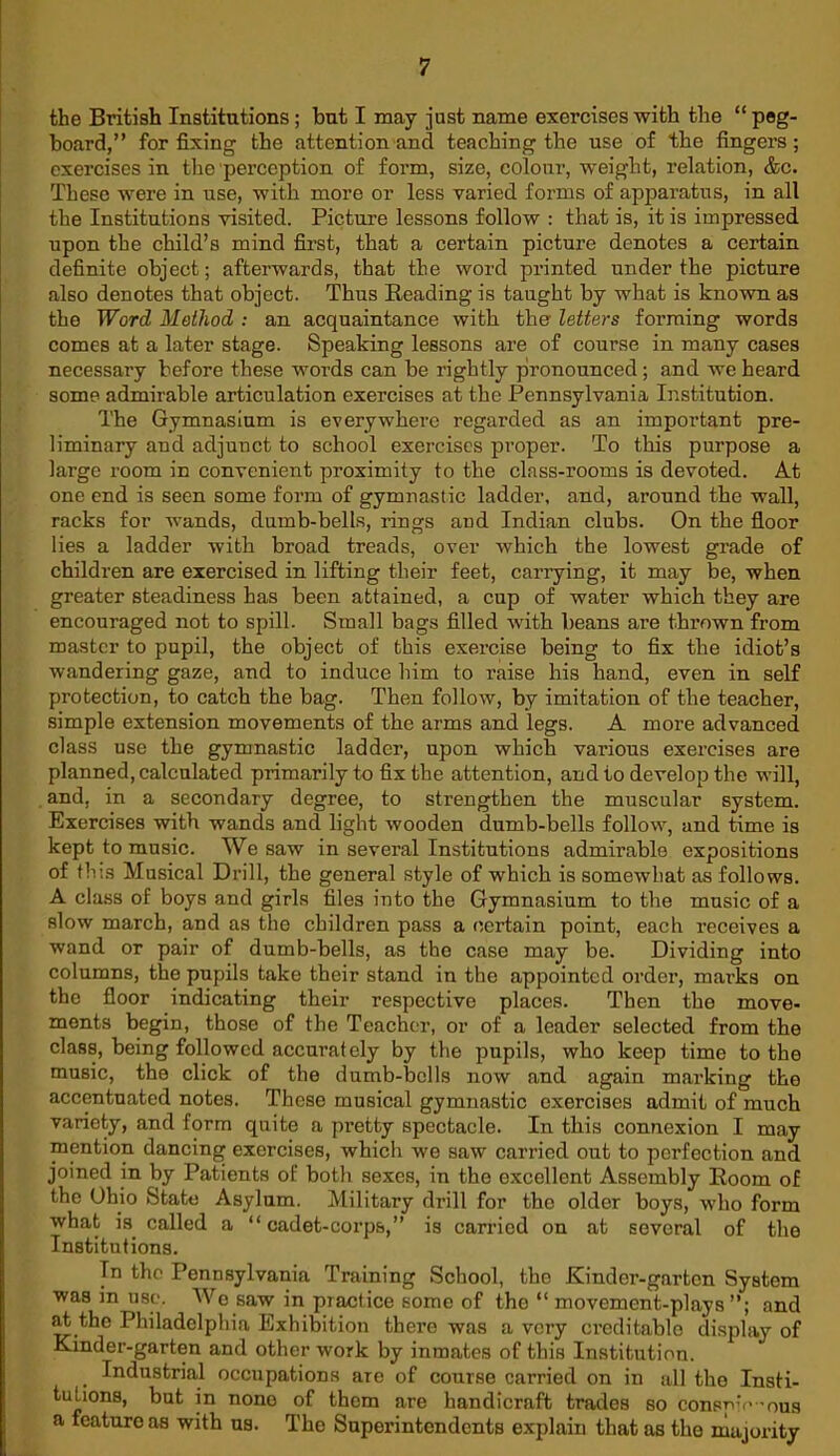 the British Institutions; but I may just name exercises with the “peg- board,” for fixing the attention and teaching the use of the fingers; exercises in the perception of form, size, colour, weight, relation, &c. These were in use, with more or less varied forms of apparatus, in all the Institutions visited. Picture lessons follow : that is, it is impressed upon the child’s mind first, that a certain picture denotes a certain definite object; afterwards, that the word printed under the picture also denotes that object. Thus Reading is taught by what is known as the Word Method : an acquaintance with the' letters forming words comes at a later stage. Speaking lessons are of course in many cases necessary before these words can be rightly pronounced ; and we heard some admirable articulation exercises at the Pennsylvania Institution. The Gymnasium is everywhere regarded as an important pre- liminary and adjunct to school exercises proper. To this purpose a large room in convenient proximity to the class-rooms is devoted. At one end is seen some form of gymnastic ladder, and, around the wall, racks for wands, dumb-bells, rings and Indian clubs. On the floor lies a ladder with broad treads, over which the lowest grade of children are exercised in lifting their feet, carrying, it may be, when greater steadiness has been attained, a cup of water which they are encouraged not to spill. Small bags filled with beans are thrown from master to pupil, the object of this exercise being to fix the idiot’s wandering gaze, and to induce him to raise his hand, even in self protection, to catch the bag. Then follow, by imitation of the teacher, simple extension movements of the arms and legs. A more advanced class use the gymnastic ladder, upon which various exercises are planned, calculated primarily to fix the attention, and to develop the will, and, in a secondary degree, to strengthen the muscular system. Exercises with wands and light wooden dumb-bells follow, and time is kept to music. We saw in several Institutions admirable expositions of this Musical Drill, the general style of which is somewhat as follows. A class of boys and girls files into the Gymnasium to the music of a slow march, and as the children pass a certain point, each receives a wand or pair of dumb-bells, as the case may be. Dividing into columns, the pupils take their stand in the appointed order, max’ks on the floor indicating their respective places. Then the move- ments begin, those of the Teacher, or of a leader selected from the class, being followed accurately by the pupils, who keep time to the music, the click of the dumb-bells now and again marking the accentuated notes. These musical gymnastic exercises admit of much variety, and form quite a pi’etty spectacle. In this connexion I may mention dancing exercises, which we saw carried out to perfection and joined in by Patients of both sexes, in the excellent Assembly Room of the Ohio State Asylum. Military drill for the older boys, who form what is. called a “ cadet-corps,” is carried on at several of the Institutions. Tn the Pennsylvania Training School, the Kinder-garten System was in use. Wo saw in piactice some of the “ movement-plays”; and at the Philadelphia Exhibition there was a very creditable display of Kinder-garten and other work by inmates of this Institution. . Industrial occupations are of course carried on in all the Insti- tutions, but in nono of them are handicraft trades so consp’V ’ous a feature as with us. The Superintendents explain that as the majority