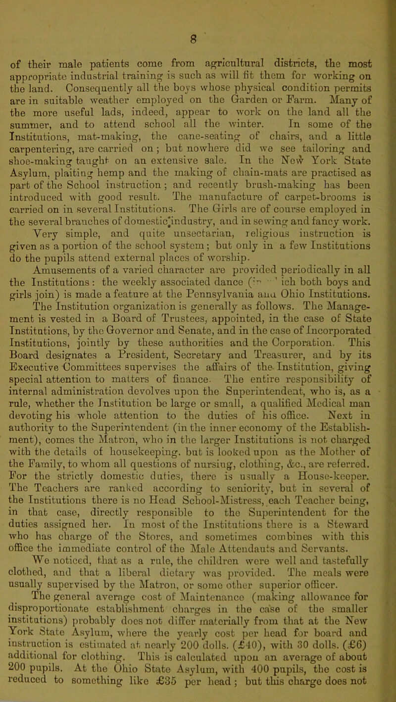 of their male patients come from agricultural districts, the most appropriate industrial training is such as will tit them for working on the land. Consequently all the boys whose physical condition permits are in suitable weather employed on the Garden or Farm. Many of the more useful lads, indeed, appear to work on the land all the summer, and to attend school all the winter. In some of the Institutions, mat-making, the cane-seating of chairs, and a little carpentering, are carried on; but nowhere did we see tailoring and shoe-making taught on an extensive sale. In the How York State Asylum, plaitiug hemp and the making of chain-mats are practised as part of the School instruction ; and recently brush-making has been introduced with good result. The manufacture of carpet-brooms is carried on in several Institutions. The Girls are of course employed in the several branches of domestic'industry, and in sewing and fancy work. Very simple, and quite unsectarian, religious instruction is given as a portion of the school system; but only in a few Institutions do the pupils attend external places of worship. Amusements of a varied character are provided periodically in all the Institutions: the weekly associated dance (m ’ ich both boys and girls join) is made a feature at the Pennsylvania ana Ohio Institutions. The Institution organization is generally as follows. The Manage- ment is vested in a Board of Trustees, appointed, in the case of State Institutions, by the Governor and Senate, and in the case of Incorporated Institutions, jointly by these authorities and the Corporation. This Board designates a President, Secretary and Treasurer, and by its Executive Committees supervises the affairs of the Institution, giving special attention to matters of finance- The entire responsibility of internal administration devolves upon the Superintendent, who is, as a rule, whether the Institution be large or small, a qualified Medical man devoting his whole attention to the duties of his office. Next in authority to the Superintendent (in the inner economy of the Establish- ment), comes the Matron, who in the larger Institutions is not charged with the details of housekeeping, but is looked upon as the Mother of the Family, to whom all questions of nursing, clothing, &c., are referred. For the strictly domestic duties, there is usually a House-keeper. The Teachers are ranked according to seniority, but in several of the Institutions there is no Head School-Mistress, each Teacher being, in that case, directly responsible to the Superintendent for the duties assigned her. In most of the Institutions there is a Steward who has charge of the Stores, and sometimes combines with this office the immediate control of the Male Attendauts and Servants. We noticed, that as a rule, the children were well and tastefully clothed, and that a liberal dietary was provided. The meals were usually supervised by the Matron, or some other superior officer. The general average cost of Maintenance (making allowance for disproportionate establishment charges in the case of the smaller institutions) probably docs not differ materially from that at the New York State Asylum, where the yearly cost per head for board and instruction is estimated at nearly 200 dolls. (£10), with 30 dolls. (£6) additional for clothing. This is calculated upon an average of about 200 pupils. At the Ohio State Asylum, with 400 pupils, the cost is reduced to something like £35 per head ; but this charge does not