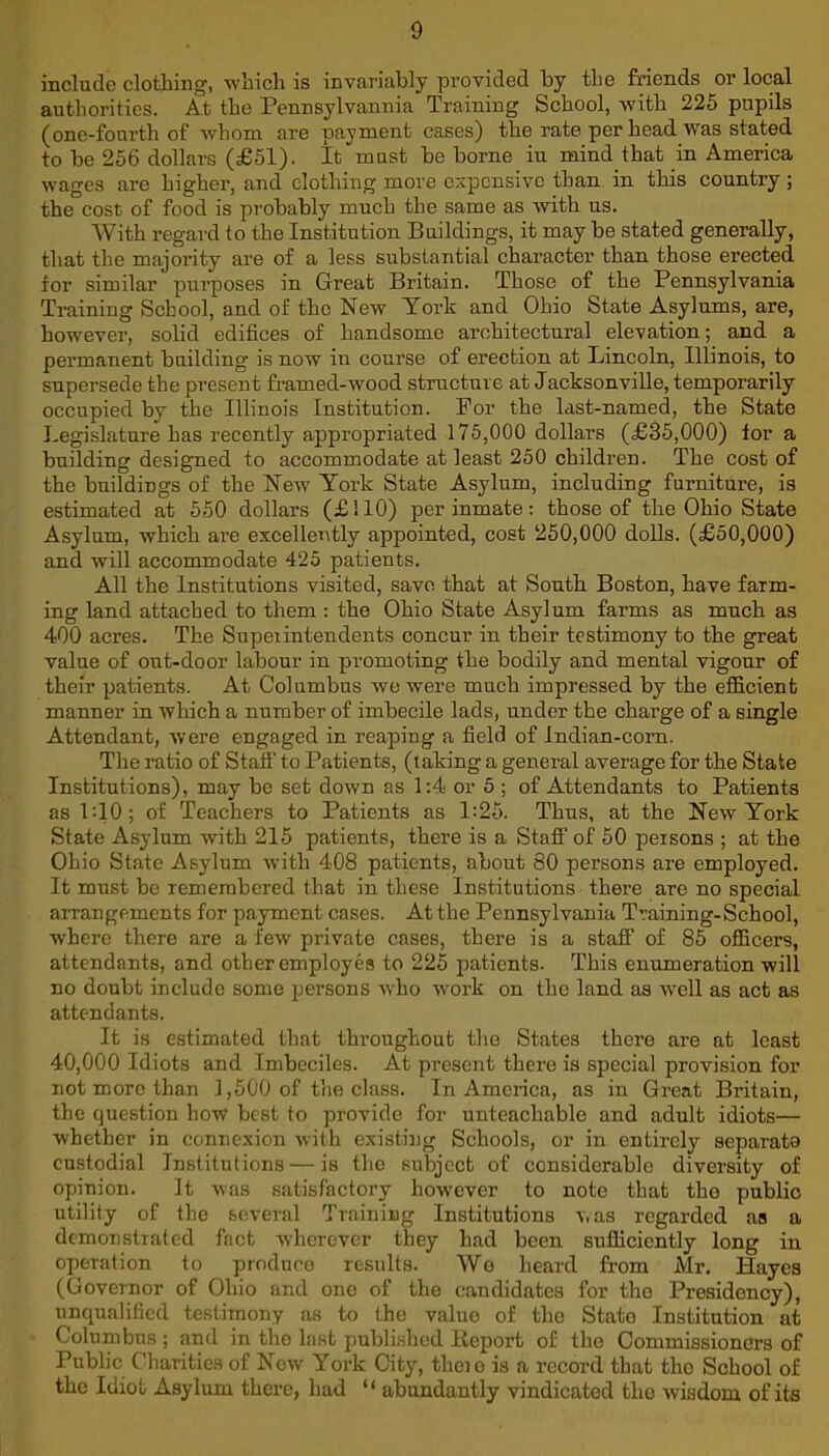 include clothing, which is invariably provided by the friends or local authorities. At the Pennsylvannia Training School, with 225 pupils (one-fourth of whom are payment cases) the rate per head was stated to be 256 dollars (£51). It must be borne iu mind that in America wages are higher, and clothing more expensive than in this country; the cost of food is probably much the same as with us. AVith regard to the Institution Buildings, it may be stated generally, that the majority are of a less substantial character than those erected for similar purposes in Great Britain. Those of the Pennsylvania Training School, and of the New York and Ohio State Asylums, are, however, solid edifices of handsome architectural elevation; and a permanent building is now in course of erection at Lincoln, Illinois, to supersede the present framed-wood structure at Jacksonville, temporarily occupied by the Illinois Institution. For the last-named, the State Legislature has recently appropriated 175,000 dollars (£35,000) for a building designed to accommodate at least 250 children. The cost of the buildings of the New York State Asylum, including furniture, is estimated at 550 dollars (£!10) per inmate: those of the Ohio State Asylum, which are excellently appointed, cost 250,000 dolls. (£50,000) and will accommodate 425 patients. All the Institutions visited, save that at South Boston, have farm- ing land attached to them : the Ohio State Asylum farms as much as 400 acres. The Superintendents concur in their testimony to the great value of out-door labour in promoting the bodily and mental vigour of their patients. At Columbus we were much impressed by the efficient manner in which a number of imbecile lads, under the charge of a single Attendant, were engaged in reaping a field of indian-corn. The ratio of Staff to Patients, (taking a general average for the State Institutions), may be set down as 1:4 or 5 ; of Attendants to Patients as 1:10; of Teachers to Patients as 1:25. Thus, at the New York State Asylum with 215 patients, there is a Staff of 50 persons ; at the Ohio State Asylum with 408 patients, about 80 persons are employed. It must be remembered that in these Institutions there are no special arrangements for payment cases. At the Pennsylvania Training-School, where there are a few private cases, there is a staff of 85 officers, attendants, and other employes to 225 patients. This enumeration will no doubt include some persons who -work on the land as well as act as attendants. It is estimated that throughout the States there are at least 40,000 Idiots and Imbeciles. At present there is special provision for not more than 1,500 of the class. In America, as in Great Britain, the question how best to provide for unteachable and adult idiots— whether in connexion with existing Schools, or in entirely separata custodial Institutions — is the subject of considerable diversity of opinion. It was satisfactory however to note that the public utility of the several Training Institutions was regarded as a demonstrated fact wherever they had been sufficiently long in operation to produce results. AVo heard from Mr. Hayes (Governor of Ohio and ono of the candidates for tho Presidency), unqualified testimony as to the value of the State Institution at Columbus ; and in tho last published Kcport of the Commissioners of Public Charities of New York City, thcio is a record that tho School of the Idiot Asylum there, had “ abundantly vindicated tho wisdom of its