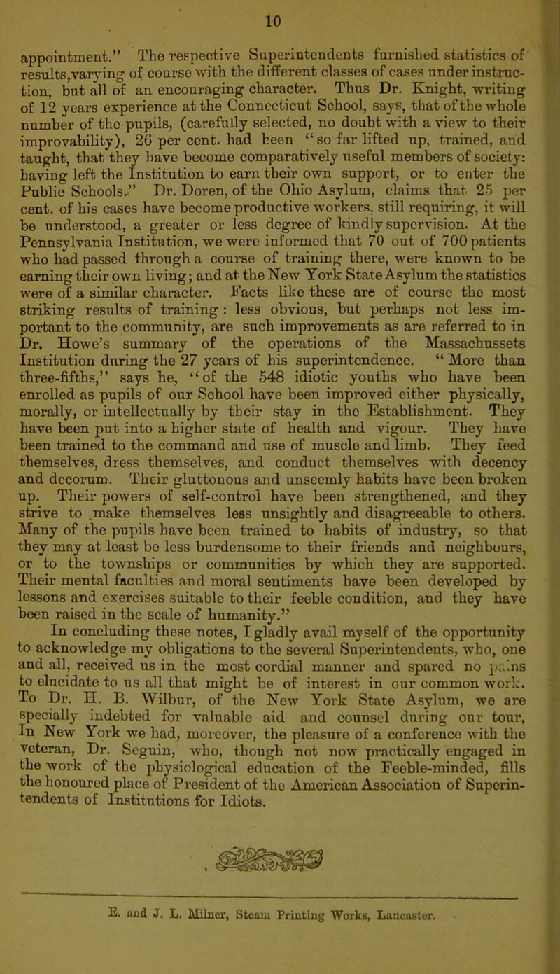 appointment.” The respective Superintendents furnished statistics of results,varying of course with the different classes of cases under instruc- tion, but all of an encouraging character. Thus Dr. Knight, writing of 12 years experience at the Connecticut School, says, that of the whole number of the pupils, (carefully selected, no doubt with a view to their improvability), 26 per cent, had been “so far lifted up, trained, and taught, that they have become comparatively useful members of society: having left the institution to earn their own support, or to enter the Public Schools.” Dr. Doren, of the Ohio Asylum, claims that 25 per cent, of his cases have become productive workers, still requiring, it will be understood, a greater or less degree of kindly supervision. At the Pennsylvania Institution, we were informed that 70 out of 700 patients who had passed through a course of training there, were known to be earning their own living; and at the New Tork State Asylum the statistics were of a similar character. Facts like these are of course the most striking results of training : less obvious, but perhaps not less im- portant to the community, are such improvements as are referred to in Dr. Howe’s summary of the operations of the Massachussets Institution during the 27 years of his superintendence. “ More than three-fifths,” says he, “of the 548 idiotic youths who have been enrolled as pupils of our School have been improved either physically, morally, or intellectually by their stay in the Establishment. They have been put into a higher state of health and vigour. They have been trained to the command and use of muscle and limb. They feed themselves, dress themselves, and conduct themselves with decency and decorum. Their gluttonous and unseemly habits have been broken up. Their powers of self-control have been strengthened, and they strive to .make themselves less unsightly and disagreeable to others. Many of the pupils have been trained to habits of industry, so that they may at least be less burdensome to their friends and neighbours, or to the townships or communities by which they are supported. Their mental faculties and moral sentiments have been developed by lessons and exercises suitable to their feeble condition, and they have been raised in the scale of humanity.” In concluding these notes, I gladly avail myself of the opportunity to acknowledge my obligations to the several Superintendents, who, one and all, received us in the most cordial manner and spared no pains to elucidate to us all that might be of interest in our common work. To Dr. H. B. Wilbur, of the New York State Asylum, we are specially indebted for valuable aid and counsel during our tour. In New York we had, moreover, the pleasure of a conference with the veteran, Dr. Segnin, who, though not now practically engaged in the work of the physiological education of the Feeble-minded, fills the honoured place of President of the American Association of Superin- tendents of Institutions for Idiots. E. and J. L. Milner, Steam Printing Works, Lancaster.