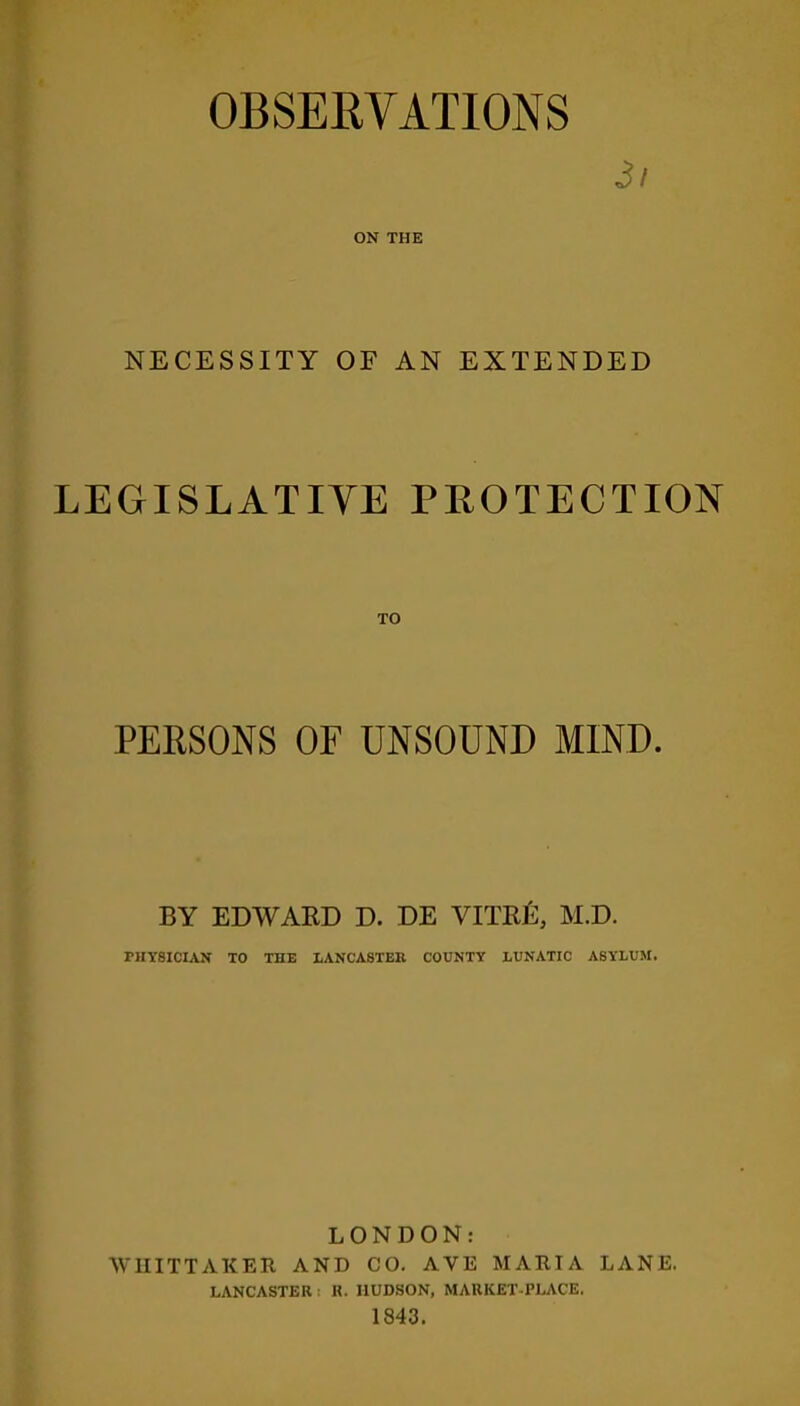 3i ON THE NECESSITY OF AN EXTENDED LEGISLATIVE PROTECTION PERSONS OF UNSOUND MIND. BY EDWARD D. DE VITR12, M.D. PHYSICIAN TO THE LANCASTER COUNTY LUNATIC ASYLUM. LONDON: WHITTAKER AND CO. AVE MARIA LANE. LANCASTER: R. HUDSON, MARKET PLACE. 1843.