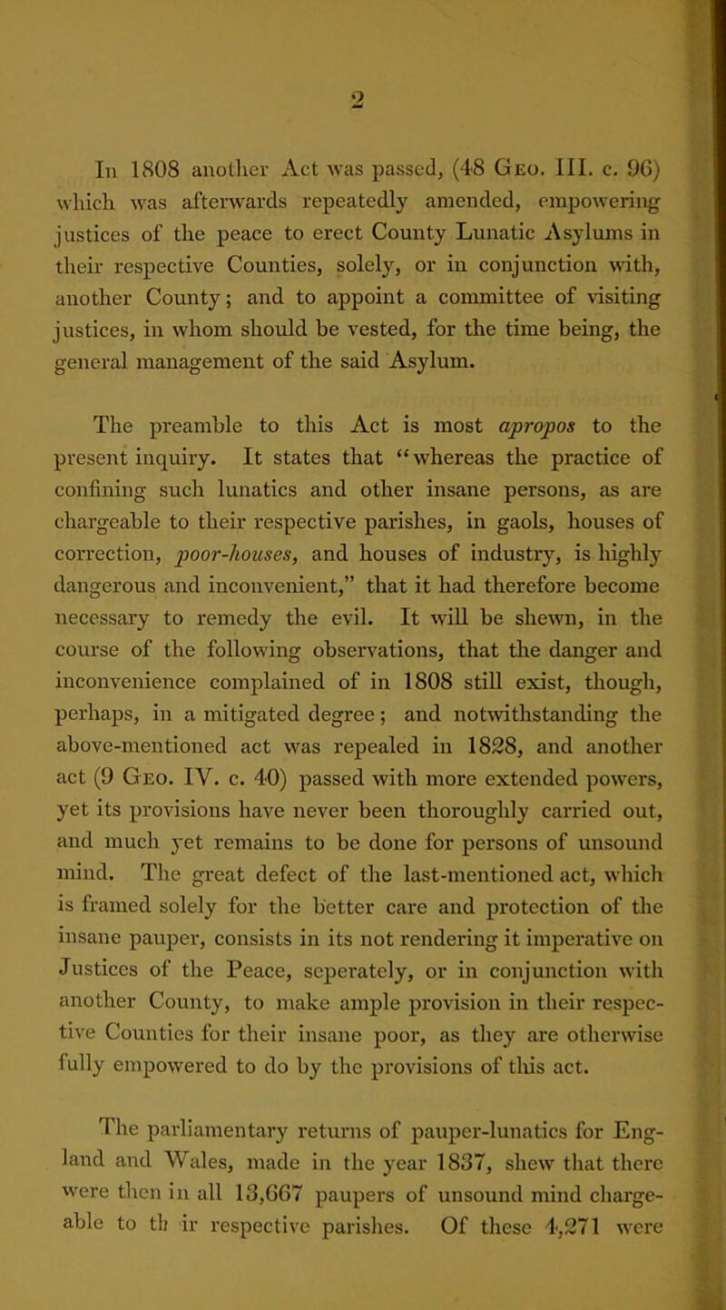 *2 In 1808 another Act was passed, (48 Geo. III. c. 9G) which was afterwards repeatedly amended, empowering justices of the peace to erect County Lunatic Asylums in their respective Counties, solely, or in conjunction with, another County; and to appoint a committee of visiting justices, in whom should be vested, for the time being, the general management of the said Asylum. The preamble to this Act is most apropos to the present inquiry. It states that “whereas the practice of confining such lunatics and other insane persons, as are chargeable to their respective parishes, in gaols, houses of correction, poor-houses, and houses of industry, is highly dangerous and inconvenient,” that it had therefore become necessary to remedy the evil. It will be shewn, in the course of the following observations, that the danger and inconvenience complained of in 1808 still exist, though, perhaps, in a mitigated degree; and notwithstanding the above-mentioned act was repealed in 1828, and another act (9 Geo. IV. c. 4*0) passed with more extended powers, yet its provisions have never been thoroughly carried out, and much yet remains to be done for persons of unsound mind. The great defect of the last-mentioned act, which is framed solely for the better care and protection of the insane pauper, consists in its not rendering it imperative on Justices of the Peace, scpei'ately, or in conjunction with another County, to make ample provision in their respec- tive Counties for their insane poor, as they are otherwise fully empowered to do by the provisions of this act. The parliamentary returns of pauper-lunatics for Eng- land and Wales, made in the year 1837, shew that there were then in all 13,6G7 paupers of unsound mind charge- able to tit ir respective parishes. Of these 4,271 were