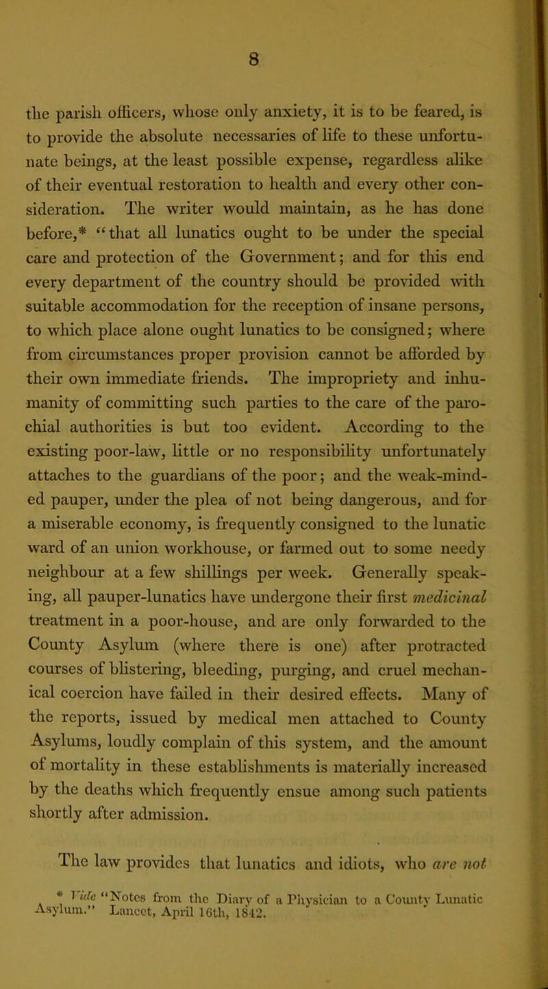 the parish officers, whose only anxiety, it is to be feared, is to provide the absolute necessaries of life to these unfortu- nate beings, at the least possible expense, regardless alike of their eventual restoration to health and every other con- sideration. The writer would maintain, as he has done before,* “that all lunatics ought to be under the special care and protection of the Government; and for this end every department of the country should be provided with suitable accommodation for the reception of insane persons, to which place alone ought lunatics to be consigned; where from circumstances proper provision cannot be afforded by their own immediate friends. The impropriety and inhu- manity of committing such parties to the care of the paro- chial authorities is but too evident. According to the existing poor-law, little or no responsibility -unfortunately attaches to the guardians of the poor; and the weak-mind- ed pauper, under the plea of not being dangerous, and for a miserable economy, is frequently consigned to the lunatic ward of an union workhouse, or farmed out to some needy neighbour at a few shillings per week. Generally speak- ing, all pauper-lunatics have undergone their first medicinal treatment in a poor-house, and are only forwarded to the County Asylum (where there is one) after protracted courses of blistering, bleeding, purging, and cruel mechan- ical coercion have failed in their desired effects. Many of the reports, issued by medical men attached to County Asylums, loudly complain of this system, and the amount of mortality in these establishments is materially increased by the deaths which frequently ensue among such patients shortly after admission. The law provides that lunatics and idiots, who are not I idc “Notes from the Diary of a Physician to a County Lunatic Asylum.” Lancet, April 16th, 1842.