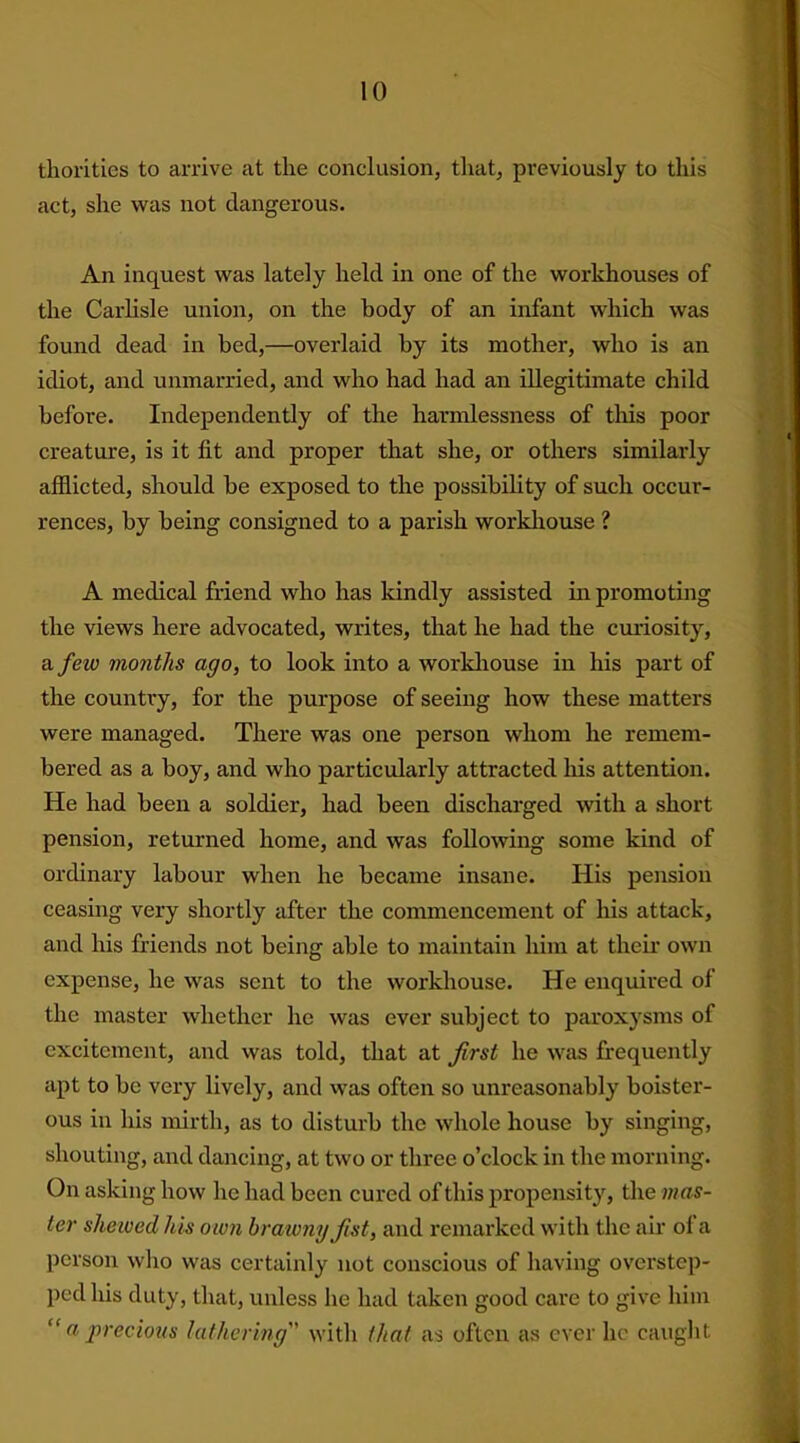 thorities to arrive at the conclusion, that, previously to this act, she was not dangerous. An inquest was lately held in one of the workhouses of the Carlisle union, on the body of an infant which was found dead in bed,—overlaid by its mother, who is an idiot, and unmarried, and who had had an illegitimate child before. Independently of the harmlessness of this poor creature, is it fit and proper that she, or others similarly afflicted, should be exposed to the possibility of such occur- rences, by being consigned to a parish workhouse ? A medical friend who has kindly assisted in promoting the views here advocated, writes, that he had the curiosity, a few months ago, to look into a workhouse in his part of the country, for the purpose of seeing how these matters were managed. There was one person whom he remem- bered as a boy, and who particularly attracted his attention. He had been a soldier, had been discharged with a short pension, returned home, and was following some kind of ordinary labour when he became insane. His pension ceasing very shortly after the commencement of his attack, and his friends not being able to maintain him at their own expense, he was sent to the workhouse. He enquired of the master whether he was ever subject to paroxysms of excitement, and was told, that at first he was frequently apt to be very lively, and was often so unreasonably boister- ous in his mirth, as to disturb the whole house by singing, shouting, and dancing, at two or three o’clock in the morning. On asking how he had been cured of this propensity, the mas- ter shelved his own brawny fist, and remarked with the air ol a person who was certainly not conscious of having overstep- ped his duty, that, unless he had taken good care to give him “ a precious lathering with that as often as ever he caught