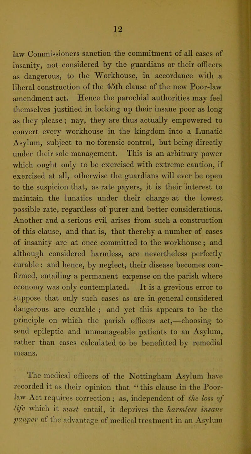 law Commissioners sanction the commitment of all cases of insanity, not considered by the guardians or their officers as dangerous, to the Workhouse, in accordance with a liberal construction of the 4*5th clause of the new Poor-law amendment act. Hence the parochial authorities may feel themselves justified in locking up their insane poor as long as they please; nay, they are thus actually empowered to convert every workhouse in the kingdom into a Lunatic Asylum, subject to no forensic control, hut being directly under their sole management. This is an arbitrary power which ought only to he exercised with extreme caution, if exercised at all, otherwise the guardians will ever he open to the suspicion that, as rate payers, it is their interest to maintain the lunatics under them charge at the lowest possible rate, regardless of purer and better considerations. Another and a serious evil arises from such a construction of this clause, and that is, that thereby a number of cases of insanity are at once committed to the workhouse; and although considered harmless, are nevertheless perfectly curable: and hence, by neglect, their disease becomes con- firmed, entailing a permanent expense on the parish where economy was only contemplated. It is a grevious error to suppose that only such cases as are in general considered dangerous are curable ; and yet this appears to he the principle on which the parish officers act,—choosing to send epileptic and unmanageable patients to an Asylum, rather than cases calculated to be benefitted by remedial means. The medical officers of the Nottingham Asylum have recorded it as their opinion that “ this clause in the Poor- law Act requires correction ; as, independent of the loss of life which it must entail, it deprives the harmless insane pauper of the advantage of medical treatment in an Asylum