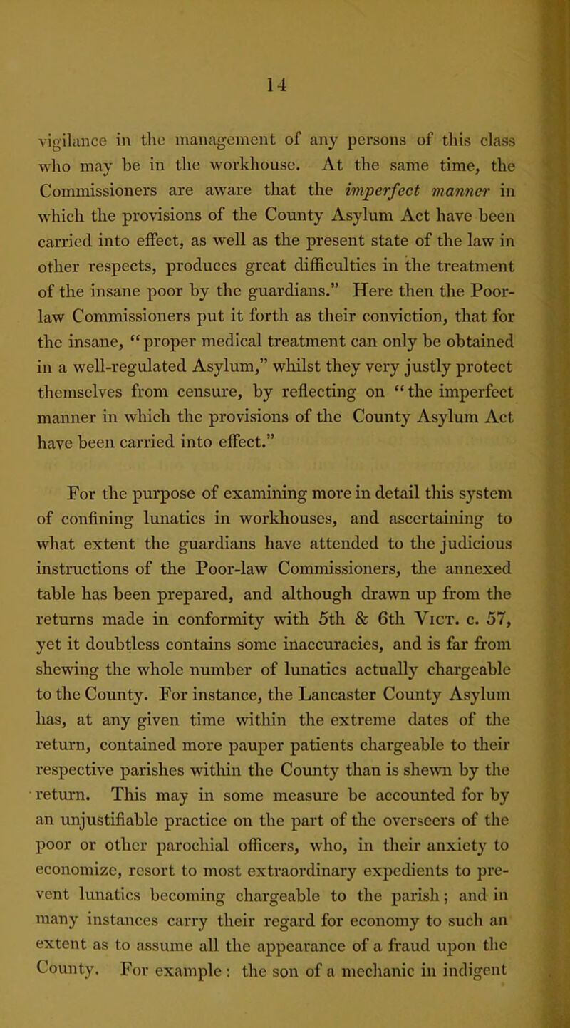 vigilance in the management of any persons of this class who may be in the workhouse. At the same time, the Commissioners are aware that the imperfect manner in which the provisions of the County Asylum Act have been carried into effect, as well as the present state of the law in other respects, produces great difficulties in the treatment of the insane poor by the guardians.” Here then the Poor- law Commissioners put it forth as their conviction, that for the insane, “proper medical treatment can only be obtained in a well-regulated Asylum,” whilst they very justly protect themselves from censure, by reflecting on “the imperfect manner in which the provisions of the County Asylum Act have been carried into effect.” For the purpose of examining more in detail this system of confining lunatics in workhouses, and ascertaining to what extent the guardians have attended to the judicious instructions of the Poor-law Commissioners, the annexed table lias been prepared, and although drawn up from the returns made in conformity with 5th & 6th Vict. c. 57, yet it doubtless contains some inaccuracies, and is far from shewing the whole number of lunatics actually chargeable to the County. For instance, the Lancaster County Asylum has, at any given time within the extreme dates of the return, contained more pauper patients chargeable to their respective parishes within the County than is shewn by the return. This may in some measure be accounted for by an unjustifiable practice on the part of the overseers of the poor or other parochial officers, who, in their anxiety to economize, resort to most extraordinary expedients to pre- vent lunatics becoming chargeable to the parish; and in many instances carry their regard for economy to such an extent as to assume all the appearance of a fraud upon the County. For example : the son of a mechanic in indigent