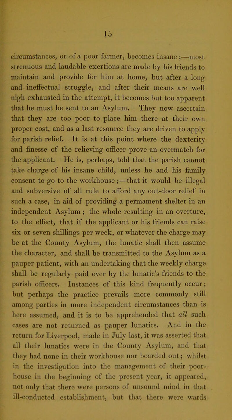 o circumstances, or of a poor farmer, becomes insane ;—most strenuous and laudable exertions are made by his friends to maintain and provide for him at home, but after a long and ineffectual struggle, and after their means are well nigh exhausted in the attempt, it becomes but too apparent that he must be sent to an Asylum. They now ascertain that they are too poor to place him there at their own proper cost, and as a last resource they are driven to apply for parish relief. It is at this point where the dexterity and finesse of the relieving officer prove an overmatch for the applicant. He is, perhaps, told that the parish cannot take charge of his insane child, unless he and his family consent to go to the workhouse;—that it would be illegal and subversive of all rule to afford any out-door relief in such a case, in aid of providing a permament shelter in an independent Asylum ; the whole resulting in an overture, to the effect, that if the applicant or his friends can raise six or seven shillings per week, or whatever the charge may be at the County Asylum, the lunatic shall then assume the character, and shall be transmitted to the Asylum as a pauper patient, with an undertaking that the weekly charge shall be regularly paid over by the lunatic’s friends to the parish officers. Instances of this kind frequently occur; but perhaps the practice prevails more commonly still among parties in more independent circumstances than is here assumed, and it is to be apprehended that all such cases are not returned as pauper lunatics. And in the return for Liverpool, made in July last, it was asserted that all their lunatics were in the County Asylum, and that they had none in their workhouse nor boarded out; whilst in the investigation into the management of their poor- house in the beginning of the present year, it appeared, not only that there were persons of unsound mind in that ill-conducted establishment, but that there were wards