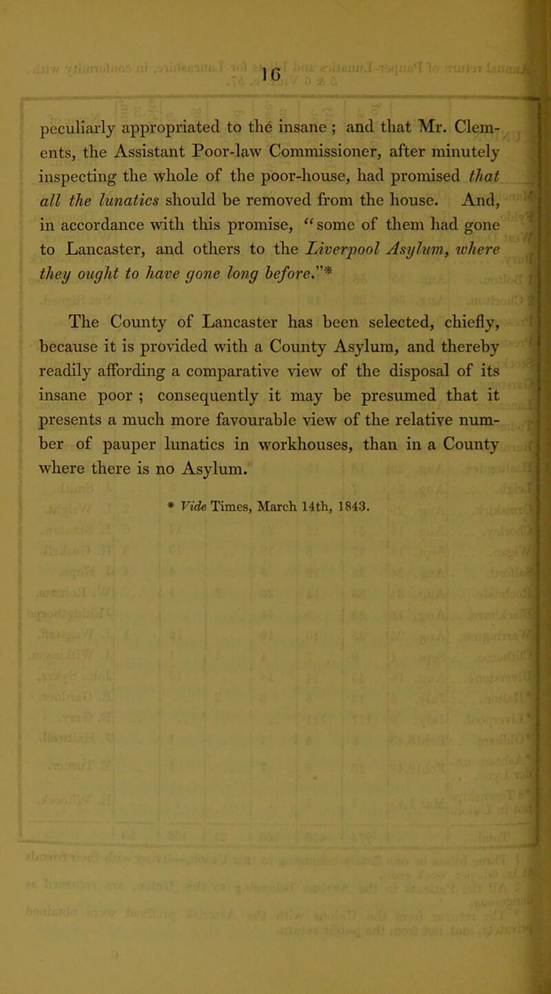 1C peculiarly appropriated to the insane ; and that Mr. Clem- ents, the Assistant Poor-law Commissioner, after minutely inspecting the whole of the poor-house, had promised that all the lunatics should be removed from the house. And, in accordance with this promise, “ some of them had gone to Lancaster, and others to the Liverpool Asylum, zvhere they ought to have gone long before.* The County of Lancaster has been selected, chiefly, because it is provided with a County Asylum, and thereby readily affording a comparative view of the disposal of its insane poor ; consequently it may be presumed that it presents a much more favourable view of the relative num- ber of pauper lunatics in workhouses, than in a County where there is no Asylum.