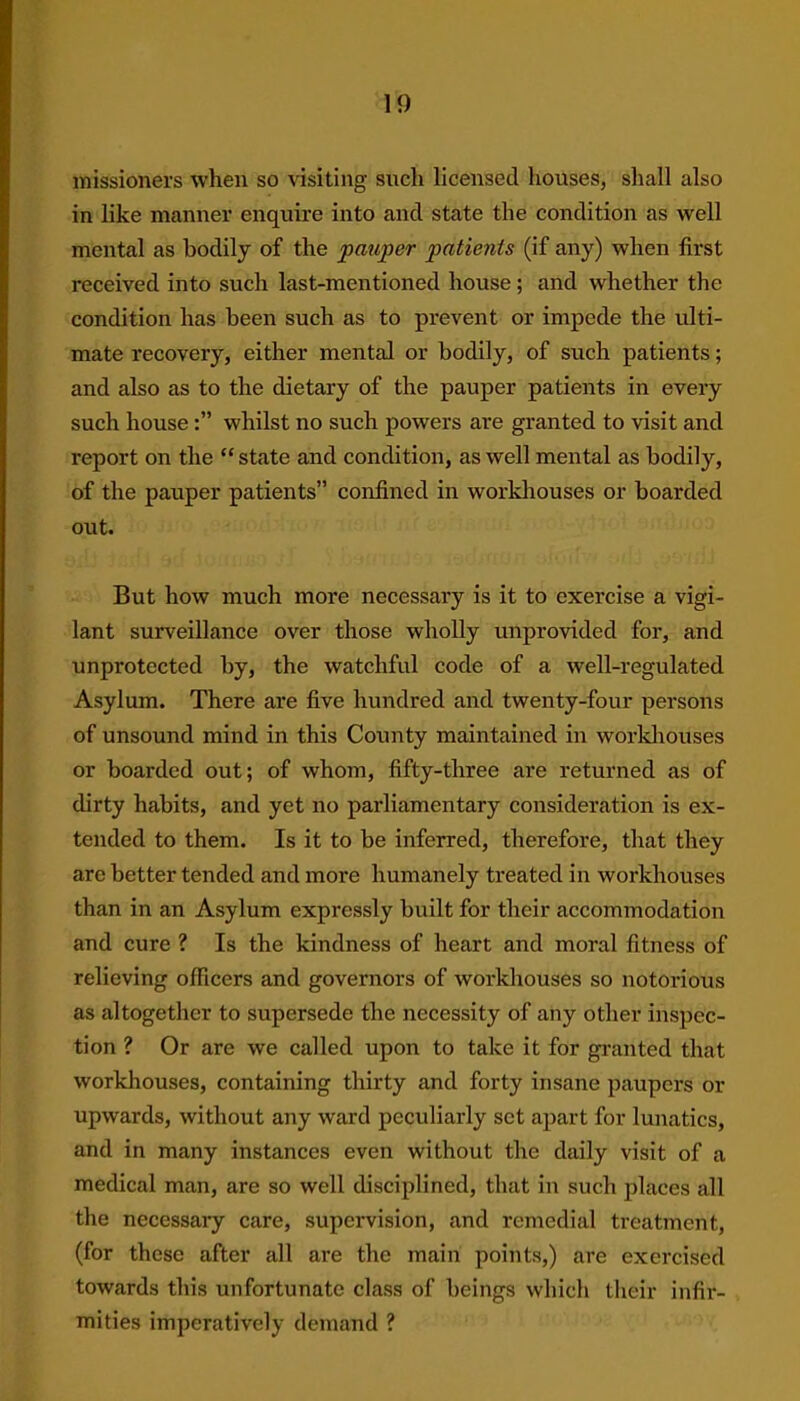 missioners when so visiting sucli licensed houses, shall also in like manner enquire into and state the condition as well mental as bodily of the pauper patients (if any) when first received into such last-mentioned house ; and whether the condition has been such as to prevent or impede the ulti- mate recovery, either mental or bodily, of such patients; and also as to the dietary of the pauper patients in every such housewhilst no such powers are granted to visit and report on the “ state and condition, as well mental as bodily, of the pauper patients” confined in workhouses or boarded out. But how much more necessary is it to exercise a vigi- lant surveillance over those wholly unprovided for, and unprotected by, the watchful code of a well-regulated Asylum. There are five hundred and twenty-four persons of unsound mind in this County maintained in workhouses or boarded out; of whom, fifty-three are returned as of dirty habits, and yet no parliamentary consideration is ex- tended to them. Is it to be inferred, therefore, that they are better tended and more humanely treated in workhouses than in an Asylum expressly built for their accommodation and cure ? Is the kindness of heart and moral fitness of relieving officers and governors of workhouses so notorious as altogether to supersede the necessity of any other inspec- tion ? Or are we called upon to take it for granted that workhouses, containing thirty and forty insane paupers or upwards, without any ward peculiarly set apart for lunatics, and in many instances even without the daily visit of a medical man, are so well disciplined, that in such places all the necessary care, supervision, and remedial treatment, (for these after all are the main points,) are exercised towards this unfortunate class of beings which their infir- mities imperatively demand ?