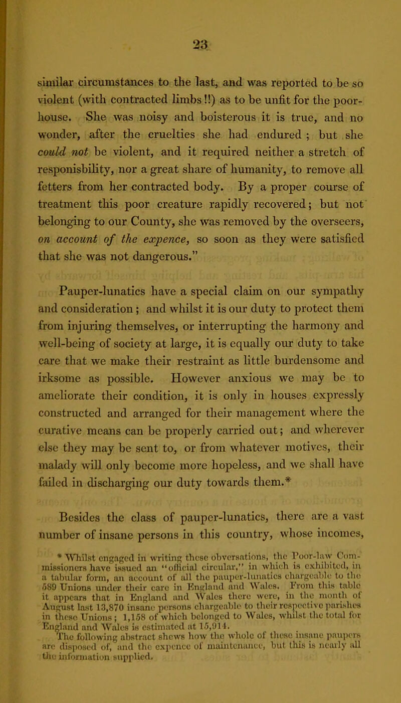 similar circumstances to the last, and was reported to be so violent (with contracted limbs !!) as to be unfit for the poor- house. She was noisy and boisterous it is true, and no wonder, after the cruelties she had endured ; but she could not be violent, and it required neither a stretch of responisbility, nor a great share of humanity, to remove all fetters from her contracted body. By a proper course of treatment this poor creature rapidly recovered; but not belonging to our Comity, she was removed by the overseers, on account of the expence, so soon as they were satisfied that she was not dangerous.” Pauper-lunatics have a special claim on our sympathy and consideration; and whilst it is our duty to protect them from injuring themselves, or interrupting the harmony and well-being of society at large, it is equally our duty to take care that we make their restraint as little burdensome and irksome as possible. However anxious we may be to ameliorate their condition, it is only in houses expressly constructed and arranged for their management where the curative means can be properly carried out; and wherever else they may be sent to, or from whatever motives, their malady will only become more hopeless, and we shall have failed in discharging our duty towards them.* Besides the class of pauper-lunatics, there are a vast number of insane persons in this country, whose incomes, * Whilst engaged in writing these ohvcrsntions, the Poor-law Com- missioners have issued an “official circular,” in which is exhibited, iu a tabular form, an account of all the pauper-lunatics chargeable to the 589 Unions under their care in England and Wales. From this table it appears that in England and Wales there were, in the month of August last 13,870 insane persons chargeable to their respective parishes in theso Unions; 1,158 of which belonged to Wales, whilst the total for England and Wales is estimated at 15,914. The following abstract shews how the whole of these insane paupers arc disposed of, and the expence of maintenance, but this is nearly all the information supplied.