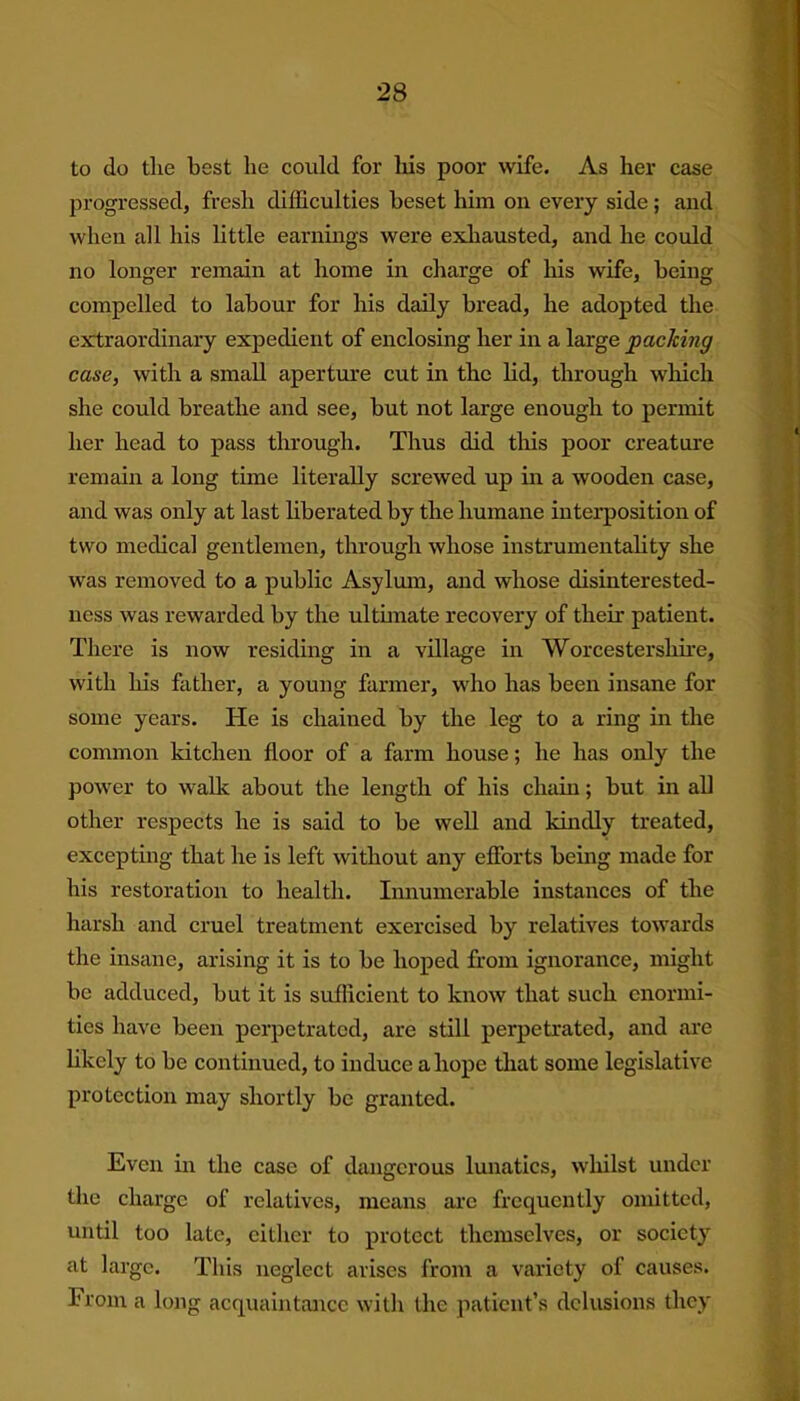 to do the best he could for liis poor wife. As her case progressed, fresh difficulties beset him on every side; and when all his little earnings were exhausted, and he could no longer remain at home in charge of his wife, being compelled to labour for his daily bread, he adopted the extraordinary expedient of enclosing her in a large packing case, with a small aperture cut in the lid, through which she could breathe and see, but not large enough to permit her head to pass through. Thus did this poor creature remain a long time literally screwed up in a wooden case, and was only at last liberated by the humane interposition of two medical gentlemen, through whose instrumentality she was removed to a public Asylum, and whose disinterested- ness was rewarded by the ultimate recovery of their patient. There is now residing in a village in Worcestershire, with his father, a young farmer, who has been insane for some years. He is chained by the leg to a ring in the common kitchen floor of a farm house; he has only the power to walk about the length of his chain; but in all other respects he is said to be well and kindly treated, excepting that he is left without any efforts being made for his restoration to health. Innumerable instances of the harsh and cruel treatment exercised by relatives towards the insane, arising it is to be hoped from ignorance, might be adduced, but it is sufficient to know that such enormi- ties have been perpetrated, are still perpetrated, and are likely to be continued, to induce a hope that some legislative protection may shortly be granted. Even in the case of dangerous lunatics, whilst under the charge of relatives, means arc frequently omitted, until too late, either to protect themselves, or society at large. This neglect arises from a variety of causes. From a long acquaintance with the patient’s delusions they