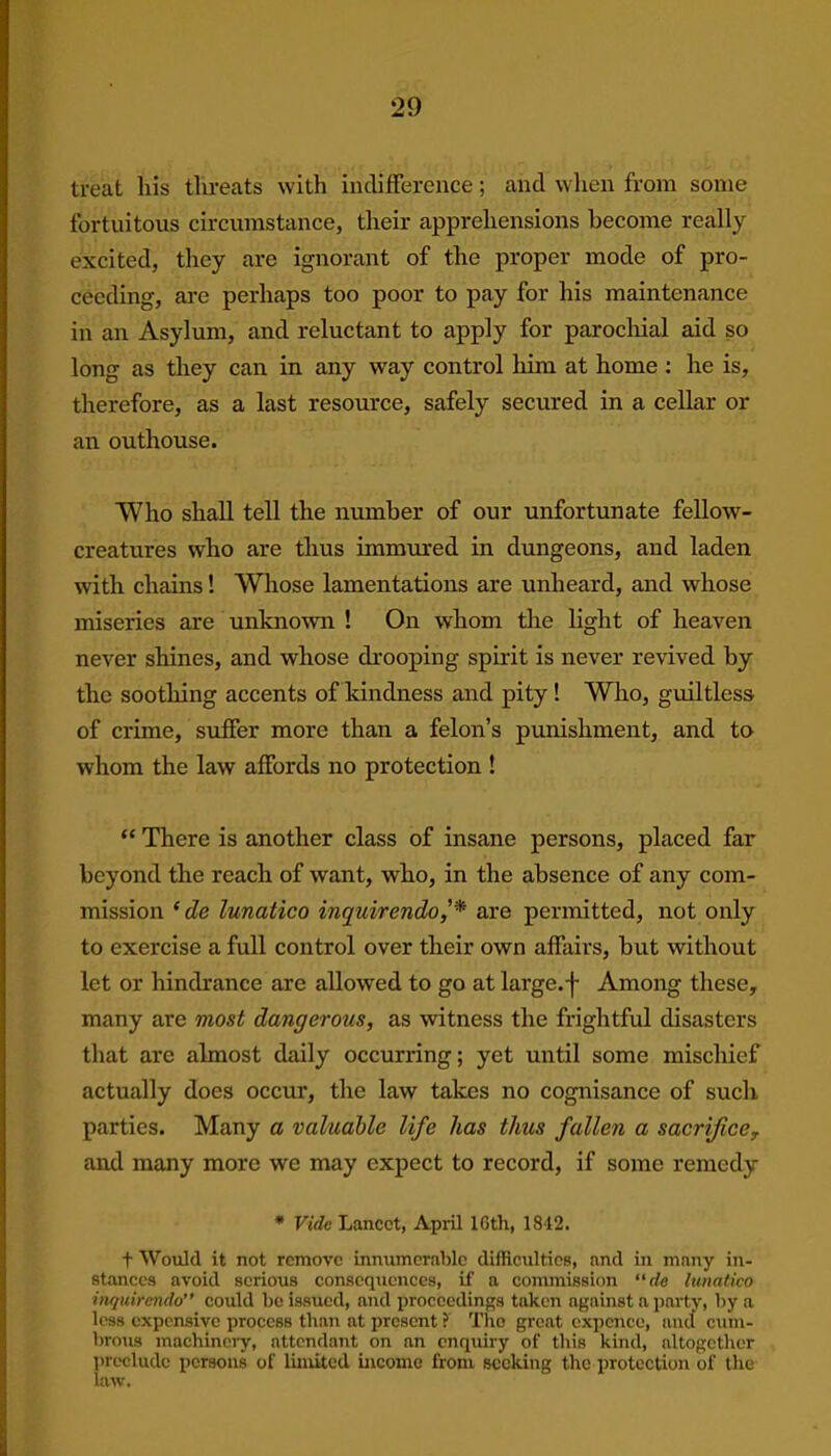 treat his threats with indifference; and when from some fortuitous circumstance, their apprehensions become really excited, they are ignorant of the proper mode of pro- ceeding, are perhaps too poor to pay for his maintenance in an Asylum, and reluctant to apply for parochial aid so long as they can in any way control him at home : he is, therefore, as a last resource, safely secured in a cellar or an outhouse. Who shall tell the number of our unfortunate fellow- creatures who are thus immured in dungeons, and laden with chains! Whose lamentations are unheard, and whose miseries are unknown ! On whom the light of heaven never shines, and whose drooping spirit is never revived by the soothing accents of kindness and pity ! Who, guiltless of crime, suffer more than a felon’s punishment, and to whom the law affords no protection ! “ There is another class of insane persons, placed far beyond the reach of want, who, in the absence of any com- mission * de lunatico inquirendoare permitted, not only to exercise a full control over their own affairs, but without let or hindrance are allowed to go at large, j- Among these, many are most dangerous, as witness the frightful disasters that are almost daily occurring; yet until some mischief actually does occur, the law takes no cognisance of such parties. Many a valuable life has thus fallen a sacrifice, and many more we may expect to record, if some remedy * Vide Lancet, April lGth, 1842. t Would it not remove innumerable difficulties, and in many in- stances avoid serious consequences, if a commission “de lunatico ihquitendo could be issued, and proceedings taken against a party, by a less expensive process than at present ? The great expence, and cum- brous machinery, attendant on an enquiry of this kind, altogether preclude persons of limited income from seeking the protection of the law.