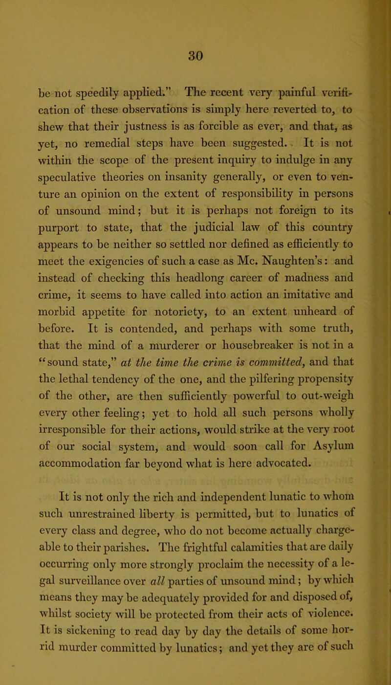 be not speedily applied.” The recent very painful verifi- cation of these observations is simply here reverted to, to shew that their justness is as forcible as ever, and that, as yet, no remedial steps have been suggested. It is not within the scope of the present inquiry to indulge in any speculative theories on insanity generally, or even to ven- ture an opinion on the extent of responsibility in persons of unsound mind; but it is perhaps not foreign to its purport to state, that the judicial law of this country appears to be neither so settled nor defined as efficiently to meet the exigencies of such a case as Me. Naughten’s: and instead of checking this headlong career of madness and crime, it seems to have called into action an imitative and morbid appetite for notoriety, to an extent unheard of before. It is contended, and perhaps with some truth, that the mind of a murderer or housebreaker is not in a “sound state,” at the time the crime is committed, and that the lethal tendency of the one, and the pilfering propensity of the other, are then sufficiently powerful to out-weigh every other feeling; yet to hold all such persons wholly irresponsible for their actions, would strike at the very root of our social system, and would soon call for Asylum accommodation far beyond what is here advocated. It is not only the rich and independent lunatic to whom such unrestrained liberty is permitted, but to lunatics of every class and degree, who do not become actually charge- able to their parishes. The frightful calamities that are daily occurring only more strongly proclaim the necessity of a le- gal surveillance over all parties of unsound mind ; by which means they may be adequately provided for and disposed of, whilst society will be protected from their acts of violence. It is sickening to read day by day the details of some hor- rid murder committed by lunatics; and yet they are of such