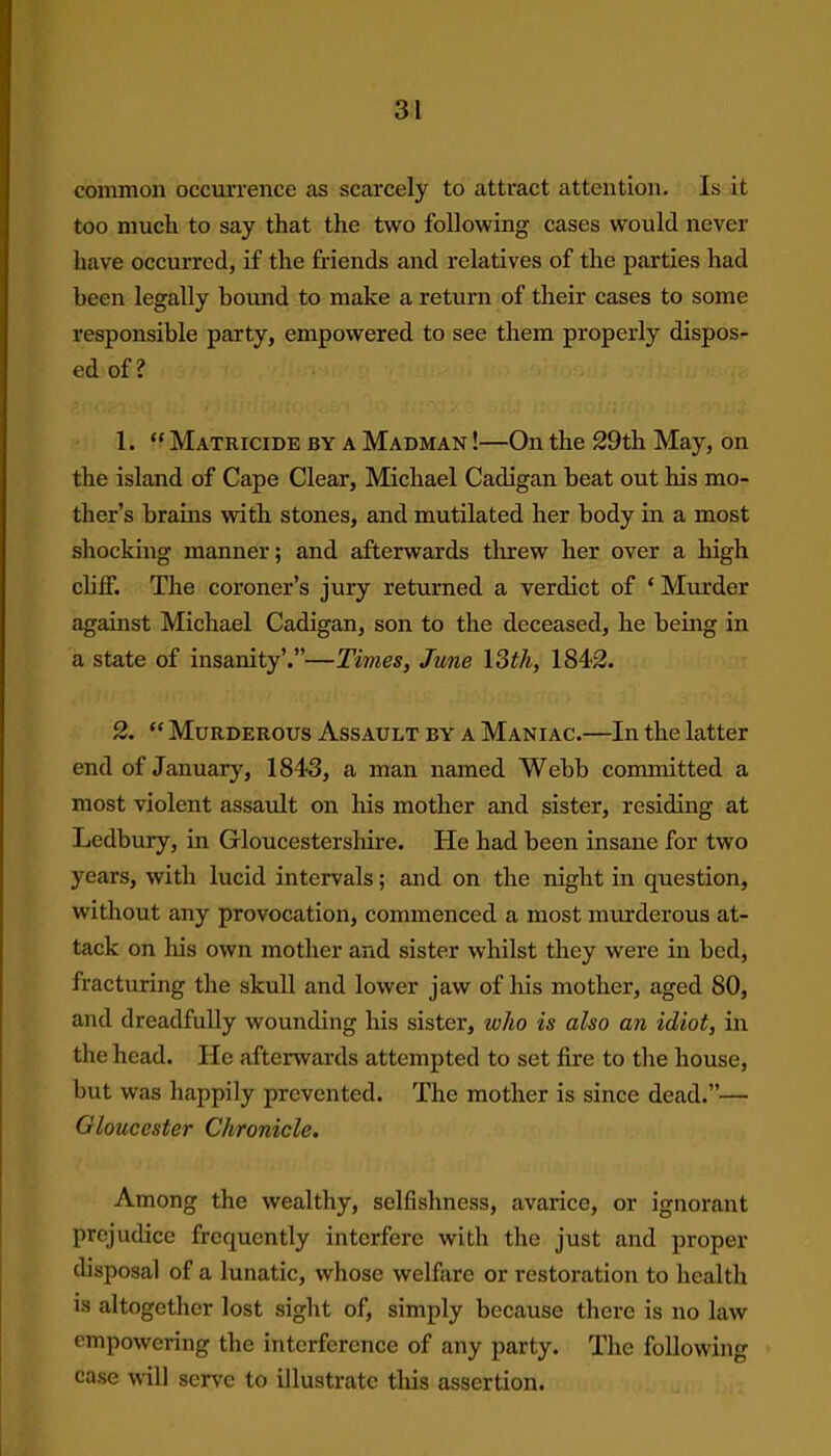 common occurrence as scarcely to attract attention. Is it too much to say that the two following cases would never have occurred, if the friends and relatives of the parties had been legally bound to make a return of their cases to some responsible party, empowered to see them properly dispos- ed of? 1. “ Matricide by a Madman !—On the 29th May, on the island of Cape Clear, Michael Cadigan heat out his mo- ther’s brains with stones, and mutilated her body in a most shocking manner; and afterwards threw her over a high cliff. The coroner’s jury returned a verdict of ‘ Murder against Michael Cadigan, son to the deceased, he being in a state of insanity’.”—Times, June 13th, 184-2. 2. “ Murderous Assault by a Maniac.—In the latter end of January, 1843, a man named Webb committed a most violent assault on his mother and sister, residing at Ledbury, in Gloucestershire. He had been insane for two years, with lucid intervals; and on the night in question, without any provocation, commenced a most murderous at- tack on his own mother and sister whilst they were in bed, fracturing the skull and lower jaw of his mother, aged 80, and dreadfully wounding his sister, who is also an idiot, in the head. He afterwards attempted to set fire to the house, but was happily prevented. The mother is since dead.”— Gloucester Chronicle. Among the wealthy, selfishness, avarice, or ignorant prejudice frequently interfere with the just and proper disposal of a lunatic, whose welfare or restoration to health is altogether lost sight of, simply because there is no law empowering the interference of any party. The following case will serve to illustrate this assertion.